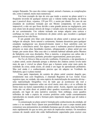 sempre flutuando. No caso dos reinos vegetal, animal e humano, as complicações
são, como é natural, muito mais numerosas.
Um bom exemplo do tipo de erro que tende a ocorrer no plano astral é a
freqüente inversão de qualquer numero que o vidente tenha registrado, de forma
que é possível dizer, vejamos, 139 por 931, e assim por diante. No caso de um
estudante de ocultismo treinado por um Mestre competente, tal erro seria
impossível, a não ser que fosse devido a uma grande pressa ou negligencia, pois
esse aluno tem de passar através de longo e variado curso de instruções nessa arte
de ver corretamente. Um vidente treinado em tempo adquire uma certeza e
confiança no trato com os fenômenos do plano astral, que excedem a qualquer
coisa possível na vida física.
É um grande erro falar com desprezo do plano astral e pensar que ele é
indigno de atenção. Seria natural e certamente, bastante desastroso para qualquer
estudante negligenciar seu desenvolvimento maior e ficar satisfeito com ter
atingido a consciência astral. Em alguns casos é realmente possível desenvolver
primeiro as mais altas faculdades mentais, ultrapassando o plano astral por um
tempo, por assim dizer. Mas esse não é o método habitual adotado pelos Mestres
da Sabedoria com seus discípulos. Para a maioria, o progresso aos saltos não é
possível. Será necessário, portanto, proceder vagarosamente, passo por passo.
Na Voz do Silencio fala-se em três vestíbulos. O primeiro, o da ignorância, é
o plano astral, assim chamado porque a abertura dos chakras astrais revela tanto
mais do que é visível no plano físico que o homem sente estar mais perto da
realidade da coisa; ainda assim, ali ainda é um lugar de aprendizado probatório.
Mas real ainda é o conhecimento preciso que ele adquire no Vestíbulo da
Sabedoria, que é o plano mental.
Uma parte importante do cenário do plano astral consiste daquilo que,
erradamente mas com freqüência, é chamado Registros de Luz Astral. Esses
registros (que, na verdade, são uma espécie de materialização da memória divina –
uma representação fotográfica viva de tudo que já aconteceu) são real e
permanentemente impressos sobre um nível muito mais alto e só se refletem de
forma mais ou menos espasmódica no plano astral. Assim, alguém cujo poder de
visão não vai além disso só poderá obter quadros ocasionais e desconexos do
passado, em lugar de uma narrativa coerente. Sem embargo, esses quadros
refletidos de toda a espécie de eventos pretéritos estão sendo constantemente
reproduzidos no mundo astral e formam parte importante daquilo que ali rodeia o
investigador.
A comunicação no plano astral é limitada pelo conhecimento da entidade, tal
como o é no mundo físico. Quem tem possibilidade de usar o corpo mental pode
comunicar seus pensamentos às entidades humanas que ali estão, mais facilmente e
mais rapidamente do que na terra, por meio de impressões mentais. Os moradores
comuns do mundo astral não estão habitualmente capacitados para exercer esse
116
 