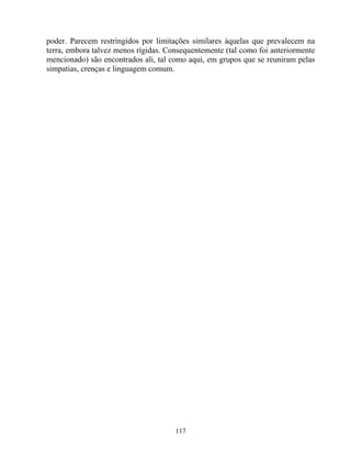 poder. Parecem restringidos por limitações similares àquelas que prevalecem na
terra, embora talvez menos rígidas. Consequentemente (tal como foi anteriormente
mencionado) são encontrados ali, tal como aqui, em grupos que se reuniram pelas
simpatias, crenças e linguagem comum.
117
 