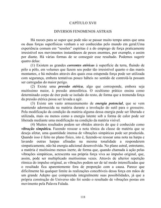 CAPÍTULO XVII
DIVERSOS FENOMENOS ASTRAIS
Há razoes para se supor que pode não se passar muito tempo antes que uma
ou duas forças superfísicas venham a ser conhecidas pelo mundo em geral.Uma
experiência comum em “sessões” espíritas é a do emprego de força praticamente
irresistível nos movimentos instantâneos de pesos enormes, por exemplo, e assim
por diante. Há várias formas de se conseguir esse resultado. Podemos sugerir
quatro delas:
(1) Existem as grandes correntes etéricas à superfície da terra, fluindo de
pólo a pólo, em volumes que fazem seu poder tão irresistível quanto o das marés
montantes, e há métodos através dos quais essa estupenda força pode ser utilizada
com segurança, embora tentativas pouco hábeis no sentido de controlá-la possam
ser carregadas do maior perigo.
(2) Existe uma pressão etérica, algo que corresponde, embora seja
muitíssimo maior, à pressão atmosférica. O ocultismo prático ensina como
determinado corpo de éter pode se isolado do resto, de forma que a tremenda força
da pressão etérica possa ser levada a agir.
(3) Existe um vasto armazenamento de energia potencial, que se vem
mantendo adormecida na matéria durante a involução do sutil para o grosseiro.
Pela modificação da condição da matéria alguma dessa energia pode ser liberada e
utilizada, mais ou menos como a energia latente sob a forma de calor pode ser
liberada mediante uma modificação na condição da matéria visível.
(4) Muitos resultados podem ser obtidos através do que é conhecido como
vibração simpática. Fazendo ressoar a nota tônica da classe de matéria que se
deseja afetar, uma quantidade imensa de vibrações simpáticas pode ser produzida.
Quando isso é feito no plano físico, isto é, fazendo-se ressoar uma nota na harpa e
lavando outras harpas afinadas na mesma tonalidade a responderem
simpaticamente, não há energia adicional desenvolvida. No plano astral, entretanto,
a matéria é muitíssimo menos inerte, de forma que, quando chamada à ação pelas
vibrações simpáticas, acrescenta sua própria força viva ao impulso original, que,
assim, pode ser multiplicado muitíssimas vezes. Através de ulterior repetição
rítmica do impulso original, as vibrações podem ser de tal modo intensificadas que
o resultado fica aparentemente fora de proporção com a causa. Parece que
dificilmente há qualquer limite às realizações concebíveis dessa força em mãos de
um grande Adepto que compreenda integralmente suas possibilidades, já que a
própria construção do Universo não foi senão o resultado de vibrações postas em
movimento pela Palavra Falada.
118
 