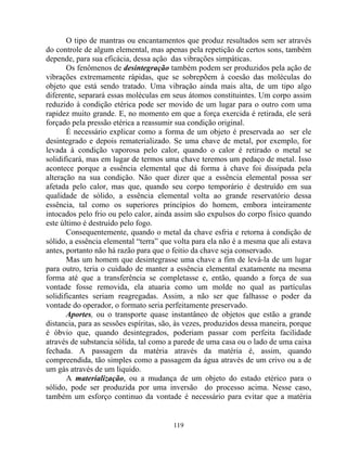 O tipo de mantras ou encantamentos que produz resultados sem ser através
do controle de algum elemental, mas apenas pela repetição de certos sons, também
depende, para sua eficácia, dessa ação das vibrações simpáticas.
Os fenômenos de desintegração também podem ser produzidos pela ação de
vibrações extremamente rápidas, que se sobrepõem à coesão das moléculas do
objeto que está sendo tratado. Uma vibração ainda mais alta, de um tipo algo
diferente, separará essas moléculas em seus átomos constituintes. Um corpo assim
reduzido à condição etérica pode ser movido de um lugar para o outro com uma
rapidez muito grande. E, no momento em que a força exercida é retirada, ele será
forçado pela pressão etérica a reassumir sua condição original.
É necessário explicar como a forma de um objeto é preservada ao ser ele
desintegrado e depois rematerializado. Se uma chave de metal, por exemplo, for
levada à condição vaporosa pelo calor, quando o calor é retirado o metal se
solidificará, mas em lugar de termos uma chave teremos um pedaço de metal. Isso
acontece porque a essência elemental que dá forma à chave foi dissipada pela
alteração na sua condição. Não quer dizer que a essência elemental possa ser
afetada pelo calor, mas que, quando seu corpo temporário é destruído em sua
qualidade de sólido, a essência elemental volta ao grande reservatório dessa
essência, tal como os superiores princípios do homem, embora inteiramente
intocados pelo frio ou pelo calor, ainda assim são expulsos do corpo físico quando
este último é destruído pelo fogo.
Consequentemente, quando o metal da chave esfria e retorna à condição de
sólido, a essência elemental “terra” que volta para ela não é a mesma que ali estava
antes, portanto não há razão para que o feitio da chave seja conservado.
Mas um homem que desintegrasse uma chave a fim de levá-la de um lugar
para outro, teria o cuidado de manter a essência elemental exatamente na mesma
forma até que a transferência se completasse e, então, quando a força de sua
vontade fosse removida, ela atuaria como um molde no qual as partículas
solidificantes seriam reagregadas. Assim, a não ser que falhasse o poder da
vontade do operador, o formato seria perfeitamente preservado.
Aportes, ou o transporte quase instantâneo de objetos que estão a grande
distancia, para as sessões espíritas, são, às vezes, produzidos dessa maneira, porque
é óbvio que, quando desintegrados, poderiam passar com perfeita facilidade
através de substancia sólida, tal como a parede de uma casa ou o lado de uma caixa
fechada. A passagem da matéria através da matéria é, assim, quando
compreendida, tão simples como a passagem da água através de um crivo ou a de
um gás através de um liquido.
A materialização, ou a mudança de um objeto do estado etérico para o
sólido, pode ser produzida por uma inversão do processo acima. Nesse caso,
também um esforço continuo da vontade é necessário para evitar que a matéria
119
 