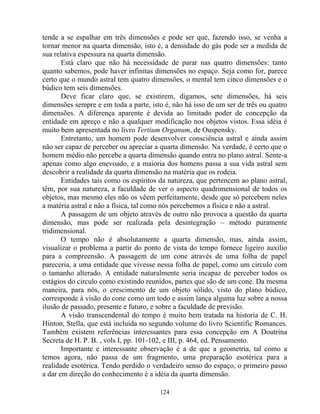 tende a se espalhar em três dimensões e pode ser que, fazendo isso, se venha a
tornar menor na quarta dimensão, isto é, a densidade do gás pode ser a medida de
sua relativa espessura na quarta dimensão.
Está claro que não há necessidade de parar nas quatro dimensões: tanto
quanto sabemos, pode haver infinitas dimensões no espaço. Seja como for, parece
certo que o mundo astral tem quatro dimensões, o mental tem cinco dimensões e o
búdico tem seis dimensões.
Deve ficar claro que, se existirem, digamos, sete dimensões, há seis
dimensões sempre e em toda a parte, isto é, não há isso de um ser de três ou quatro
dimensões. A diferença aparente é devida ao limitado poder de concepção da
entidade em apreço e não a qualquer modificação nos objetos vistos. Essa idéia é
muito bem apresentada no livro Tertium Organum, de Ouspensky.
Entretanto, um homem pode desenvolver consciência astral e ainda assim
não ser capaz de perceber ou apreciar a quarta dimensão. Na verdade, é certo que o
homem médio não percebe a quarta dimensão quando entra no plano astral. Sente-a
apenas como algo enevoado, e a maioria dos homens passa a sua vida astral sem
descobrir a realidade da quarta dimensão na matéria que os rodeia.
Entidades tais como os espíritos da natureza, que pertencem ao plano astral,
têm, por sua natureza, a faculdade de ver o aspecto quadrimensional de todos os
objetos, mas mesmo eles não os vêem perfeitamente, desde que só percebem neles
a matéria astral e não a física, tal como nós percebemos a física e não a astral.
A passagem de um objeto através de outro não provoca a questão da quarta
dimensão, mas pode ser realizada pela desintegração – método puramente
tridimensional.
O tempo não é absolutamente a quarta dimensão, mas, ainda assim,
visualizar o problema a partir do ponto de vista do tempo fornece ligeiro auxilio
para a compreensão. A passagem de um cone através de uma folha de papel
pareceria, a uma entidade que vivesse nessa folha de papel, como um circulo com
o tamanho alterado. A entidade naturalmente seria incapaz de perceber todos os
estágios do circulo como existindo reunidos, partes que são de um cone. Da mesma
maneira, para nós, o crescimento de um objeto sólido, visto do plano búdico,
corresponde à visão do cone como um todo e assim lança alguma luz sobre a nossa
ilusão de passado, presente e futuro, e sobre a faculdade de previsão.
A visão transcendental do tempo é muito bem tratada na historia de C. H.
Hinton, Stella, que está incluída no segundo volume do livro Scientific Romances.
Também existem referências interessantes para essa concepção em A Doutrina
Secreta de H. P. B. , vols I, pp. 101-102, e III, p. 464, ed. Pensamento.
Importante e interessante observação é a de que a geometria, tal como a
temos agora, não passa de um fragmento, uma preparação esotérica para a
realidade esotérica. Tendo perdido o verdadeiro senso do espaço, o primeiro passo
a dar em direção do conhecimento é a idéia da quarta dimensão.
124
 