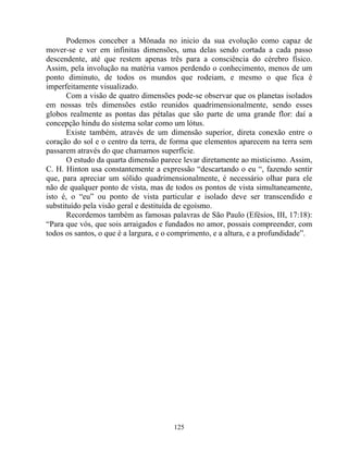 Podemos conceber a Mônada no inicio da sua evolução como capaz de
mover-se e ver em infinitas dimensões, uma delas sendo cortada a cada passo
descendente, até que restem apenas três para a consciência do cérebro físico.
Assim, pela involução na matéria vamos perdendo o conhecimento, menos de um
ponto diminuto, de todos os mundos que rodeiam, e mesmo o que fica é
imperfeitamente visualizado.
Com a visão de quatro dimensões pode-se observar que os planetas isolados
em nossas três dimensões estão reunidos quadrimensionalmente, sendo esses
globos realmente as pontas das pétalas que são parte de uma grande flor: daí a
concepção hindu do sistema solar como um lótus.
Existe também, através de um dimensão superior, direta conexão entre o
coração do sol e o centro da terra, de forma que elementos aparecem na terra sem
passarem através do que chamamos superfície.
O estudo da quarta dimensão parece levar diretamente ao misticismo. Assim,
C. H. Hinton usa constantemente a expressão “descartando o eu “, fazendo sentir
que, para apreciar um sólido quadrimensionalmente, é necessário olhar para ele
não de qualquer ponto de vista, mas de todos os pontos de vista simultaneamente,
isto é, o “eu” ou ponto de vista particular e isolado deve ser transcendido e
substituído pela visão geral e destituída de egoísmo.
Recordemos também as famosas palavras de São Paulo (Efésios, III, 17:18):
“Para que vós, que sois arraigados e fundados no amor, possais compreender, com
todos os santos, o que é a largura, e o comprimento, e a altura, e a profundidade”.
125
 