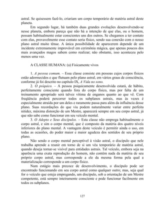 astral. Se quisessem fazê-lo, criariam um corpo temporário de matéria astral deste
planeta.
Em segundo lugar, há também duas grandes evoluções desenvolvendo-se
nesse planeta, embora pareça que não há a intenção de que elas, ou o homem,
possam habitualmente estar conscientes uns dos outros. Se chegamos a ter contato
com elas, provavelmente esse contato seria físico, sendo sua conexão com o nosso
plano astral muito tênue. A única possibilidade de aparecerem depende de um
incidente extremamente improvável em cerimônia mágica, que apenas poucos dos
mais avançados magos sabem como realizar; não obstante, isso aconteceu pelo
menos uma vez.
A CLASSE HUMANA: (a) Fisicamente vivos
1. A pessoa comum. – Essa classe consiste em pessoas cujos corpos físicos
estão adormecidos e que flutuam pelo plano astral, em vários graus de consciência,
conforme já foi descrito no capítulo IX, A Vida no sono.
2. O psíquico. – A pessoa psiquicamente desenvolvida estará, de hábito,
perfeitamente consciente quando fora do corpo físico, mas por falta de um
treinamento apropriado será talvez vítima de enganos quanto ao que vê. Com
freqüência poderá percorrer todos os subplanos astrais, mas às vezes é
especialmente atraída por um deles e raramente passa para além da influência desse
plano. Suas recordações do que viu podem naturalmente variar entre perfeita
nitidez, máxima distorção de um Mestre, aparecerá sempre em seu corpo astral, já
que não sabe como funcionar em seu veículo mental.
3. O Adepto e Seus discípulos. – Esta classe não emprega habitualmente o
corpo astral, e sim o corpo mental, que é composto da matéria dos quatro níveis
inferiores do plano mental. A vantagem deste veiculo é permitir ainda o uso, em
todas as ocasiões, do poder maior e maior agudeza dos sentidos de seu próprio
plano.
Não sendo o corpo mental perceptível à visão astral, o discípulo que nele
trabalha aprende a reunir em torno de si um véu temporário de matéria astral,
quando deseja tornar-se visível para entidades astrais. Tal veículo, embora seja na
aparência uma exata reprodução do homem, não contém nada da matéria de seu
próprio corpo astral, mas corresponde a ele da mesma forma pela qual a
materialização corresponde a um corpo físico.
Num estágio mais precoce de desenvolvimento, o discípulo pode ser
encontrado funcionando em seu corpo astral como qualquer outro; mas, seja qual
for o veículo que esteja empregando, um discípulo, sob a orientação de um Mestre
competente, está sempre inteiramente consciente e pode funcionar facilmente em
todos os subplanos.
127
 