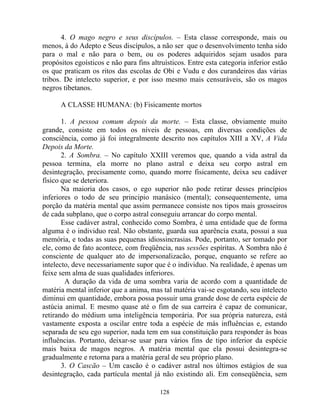 4. O mago negro e seus discípulos. – Esta classe corresponde, mais ou
menos, à do Adepto e Seus discípulos, a não ser que o desenvolvimento tenha sido
para o mal e não para o bem, ou os poderes adquiridos sejam usados para
propósitos egoísticos e não para fins altruísticos. Entre esta categoria inferior estão
os que praticam os ritos das escolas de Obi e Vudu e dos curandeiros das várias
tribos. De intelecto superior, e por isso mesmo mais censuráveis, são os magos
negros tibetanos.
A CLASSE HUMANA: (b) Fisicamente mortos
1. A pessoa comum depois da morte. – Esta classe, obviamente muito
grande, consiste em todos os níveis de pessoas, em diversas condições de
consciência, como já foi integralmente descrito nos capítulos XIII a XV, A Vida
Depois da Morte.
2. A Sombra. – No capítulo XXIII veremos que, quando a vida astral da
pessoa termina, ela morre no plano astral e deixa seu corpo astral em
desintegração, precisamente como, quando morre fisicamente, deixa seu cadáver
físico que se deteriora.
Na maioria dos casos, o ego superior não pode retirar desses princípios
inferiores o todo de seu principio manásico (mental); consequentemente, uma
porção da matéria mental que assim permanece consiste nos tipos mais grosseiros
de cada subplano, que o corpo astral conseguiu arrancar do corpo mental.
Esse cadáver astral, conhecido como Sombra, é uma entidade que de forma
alguma é o individuo real. Não obstante, guarda sua aparência exata, possui a sua
memória, e todas as suas pequenas idiossincrasias. Pode, portanto, ser tomado por
ele, como de fato acontece, com freqüência, nas sessões espíritas. A Sombra não é
consciente de qualquer ato de impersonalizacão, porque, enquanto se refere ao
intelecto, deve necessariamente supor que é o individuo. Na realidade, é apenas um
feixe sem alma de suas qualidades inferiores.
A duração da vida de uma sombra varia de acordo com a quantidade de
matéria mental inferior que a anima, mas tal matéria vai-se esgotando, seu intelecto
diminui em quantidade, embora possa possuir uma grande dose de certa espécie de
astúcia animal. E mesmo quase até o fim de sua carreira é capaz de comunicar,
retirando do médium uma inteligência temporária. Por sua própria natureza, está
vastamente exposta a oscilar entre toda a espécie de más influências e, estando
separada de seu ego superior, nada tem em sua constituição para responder às boas
influências. Portanto, deixar-se usar para vários fins de tipo inferior da espécie
mais baixa de magos negros. A matéria mental que ela possui desintegra-se
gradualmente e retorna para a matéria geral de seu próprio plano.
3. O Cascão – Um cascão é o cadáver astral nos últimos estágios de sua
desintegração, cada partícula mental já não existindo ali. Em conseqüência, sem
128
 