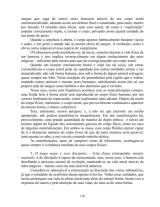 sangue que suga de outros seres humanos através de seu corpo astral
semimaterializado, adiando assim seu destino final e cometendo, para tanto, mortes
por atacado. O remédio mais eficaz, num caso assim, tal como a “superstição”
popular corretamente supõe, é cremar o corpo, privando assim aquela entidade do
seu ponto de apoio.
Quando a sepultura é aberta, o corpo aparece habitualmente bastante viçoso
e sadio, e em geral o ataúde não se mostra cheio de sangue. A cremação, como é
obvio, torna impossível essa espécie de vampirismo.
O Lobisomem pode manifestar-se, de inicio, somente durante a vida física de
um homem, e isso implica invariavelmente em algum conhecimento das artes
mágicas – suficiente pelo menos para que ele consiga projetar seu corpo astral.
Quando um homem inteiramente brutal e cruel faz tal coisa, sob certas
circunstâncias o corpo astral pode ser apanhado por outras entidades astrais e ser
materializado, não sob forma humana, mas sob a forma de algum animal selvagem,
quase sempre um lobo. Nesta condição ele perambulará pela região que o rodeia,
matando outros animais e mesmo seres humanos, satisfazendo assim não só sua
própria sede de sangue como também a dos demônios que o excitam.
Nesse caso, como com freqüência acontece com as materializações comuns,
uma ferida feita à forma astral será reproduzida no corpo físico humano, por um
curioso fenômeno de repercussão, como explicamos mais adiante. Depois da morte
do corpo físico, entretanto, o corpo astral, que provavelmente continuará a aparecer
da mesma forma, é menos vulnerável.
Será, entretanto, menos perigoso, e, a não ser que encontre um médio
apropriado, não poderá manifestar-se integralmente. Em tais manifestações há,
provavelmente, uma grande quantidade de matéria do duplo etérico, e talvez até
mesmo algum do líquido dos constituintes gasosos do corpo físico, como no caso
de algumas materializações. Em ambos os casos, esse corpo fluídico parece capaz
de ir a distancias maiores do corpo físico do que de outra maneira seria possível,
tanto quanto se sabe, a um veiculo contendo matéria etérica.
As manifestações, tanto de vampiros como de lobisomens, restringem-se
quase sempre à vizinhança imediata de seus corpos físicos.
7. O mago negro e seus discípulos. – Esta classe corresponde, mutatis
mutandis, à do discípulo à espera da reencarnação, mas, nesse caso, o homem está
desafiando o processo natural de evolução, mantendo-se na vida astral através de
artes mágicas – muitas vezes da mais horrível natureza.
Considera-se indesejável a enumeração ou descrição das varias subespécies,
já que o estudante de ocultismo deseja apenas evita-las. Todas essas entidades, que
assim prolongam sua vida no plano astral para além do natural limite, fazem isso a
expensas de outros e pela absorção de suas vidas, de uma ou de outra forma.
130
 