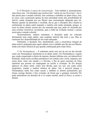 8. O Discípulo à espera da reencarnação – Esta também é, presentemente,
uma classe rara. Um discípulo que resolveu não “ entrar em seu Devachan”, isto é,
não passar para o mundo celestial, mas continuar a trabalhar no plano físico, tem,
às vezes, com a permissão apenas de uma autoridade muito alta, possibilidade de
fazê-lo, sendo arranjada por seu Mestre uma reencarnação adequada para ele.
Mesmo quando tal permissão é recebida, diz-se que o discípulo deve manter-se
estritamente no plano astral enquanto a matéria está sendo arranjada, porque, se
tocar no plano mental, mesmo por um momento que seja, pode ser arrastado por
uma corrente irresistível, novamente, para a linha da evolução normal, e passar
assim para o mundo celestial.
Ocasionalmente, embora raramente, o discípulo pode ser colocado
diretamente num corpo adulto, cujo ocupante anterior não mais o usa. Mas só
raramente há a disponibilidade de um corpo adequado.
Entretanto, o discípulo fica, naturalmente, com a consciência integral do
plano astral e preparado para seguir adiante com o trabalho que lhe deu seu Mestre,
ainda com maior eficácia do que quando embaraçado pelo corpo físico.
9. Os Nirmanakayas. – É realmente muito raro isto de um ser tão elevado
como um Nirmanakaya manifestar-se no plano astral. Um Nirmanakaya é aquele
que, tendo conquistado o direito de repouso, durante infinitas eras, em indescritível
beatitude, ainda assim escolheu permanecer em contato com a terra, suspenso, por
assim dizer, entre este mundo e o Nirvana, a fim de gerar correntes de força
espiritual que possam ser empregadas no auxílio à evolução. Se Ele desejar
aparecer no plano astral, criará sem dúvida, para seu uso, um corpo astral
temporário, usando a matéria atômica do plano. Isto é possível porque o
Nirmanakaya retém Seu corpo causal, e também os átomos permanentes que
trouxe consigo durante a Sua evolução, de forma que a qualquer momento Ele
pode materializar em derredor de si os corpos mental, astral ou físico, se assim o
desejar
131
 