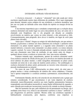 Capítulo XX
ENTIDADES ASTRAIS: NÃO-HUMANAS
1. Essência elemental. – A palavra “ elemental” tem sido usada por vários
escritores significando muitos tipos diferentes de entidades. Ela é aqui empregada
para denotar, durante certos estágios de sua existência, a essência monádica, que
por sua vez pode ser definida como uma efusão do espírito ou energia divina na
matéria.
É da máxima importância que o estudante compreenda que a evolução dessa
essência elemental está tendo lugar na curva descendente do arco, tal como ele é
chamado com freqüência: isto é, ela progride em direção ao completo
envolvimento na matéria que vemos no reino mineral, e não afastando-se dele.
Consequentemente, para progredir, deve descer à matéria, em lugar de subir para
planos mais elevados.
Antes que a “efusão” chegue ao estágio de individualização, em que anima o
homem, já percorreu e animou seis fases anteriores de evolução: o primeiro reino
elemental ( no plano mental superior ), o segundo reino elemental ( no plano
mental inferior), o terceiro reino elemental ( no plano astral) e os reinos mineral,
vegetal e animal. Às vezes é chamada mônada animal, vegetal ou mineral, embora
isso seja claramente uma fonte de confusão, já que muito antes de chegar a
qualquer desses reinos a essência se tornou não uma, mas muitas mônadas.
Estamos tratando aqui, naturalmente, apenas da essência elemental astral.
Essa essência consiste de efusão divina que já se envolveu em matéria descendo ao
nível atômico do plano mental, e então mergulhou diretamente no plano astral,
reunindo em torno de si um corpo de matéria astral atômica. Tal combinação é a
essência elemental do plano astral, pertencente ao terceiro reino elemental, o que
precede imediatamente ao mineral.
No curso de suas 2.401 diferenciações no plano astral, ela atrai para si
própria muitas e várias combinações de matéria dos vários subplanos. Contudo,
isso é apenas temporário e a essência continua a permanecer, essencialmente, um
reino.
Estritamente falando, não há a tal conexão de um elemental com o grupo que
estamos considerando. O que encontramos é um vasto depósito de essência
elemental, maravilhosamente sensitiva aos mais fugidios pensamentos humanos,
respondendo com delicadeza inconcebível, numa fração infinitesimal de segundo, a
uma vibração provocada por inconsciente exercício da vontade ou desejo humano.
Mas do momento em que, pela influência de tal pensamento ou desejo, ela é
moldada como força viva, torna-se um elemental e pertence à classe “ artificial”, a
que chegaremos no próximo capítulo. Mesmo então sua existência separada é
habitualmente evanescente, pois depress, conforme seus impulsos se
132
 
