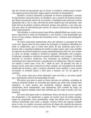 tipo de corrente de pensamento que as trouxe à existência, embora quase sempre
com alguma grotesca distorção, algum aspecto aterrador ou desagradável.
Quando a essência elemental é projetada em formas apropriadas à corrente
de pensamentos semiconscientes, involuntários, que a maioria dos homens permite
que fluam ociosamente através de seu cérebro, a inteligência que seleciona a forma
apropriada não é, isto é claro, derivada da mente daquele que está pensando, nem
pode derivar da própria essência elemental, porque esta pertence a um reino que
está para além da individualização mesmo do mineral inteiramente destituído de
poder menta desperto.
Não obstante, a essência possui maravilhosa adaptabilidade que muitas vezes
parece aproximar-se muito da inteligência e, sem duvida, é essa propriedade que
levou os livros antigos a falarem dos elementais como “ criaturas semi-inteligentes
da luz astral”.
Os reinos elementais propriamente ditos não admitem a concepção do bem
ou do mal. Apesar disso há uma espécie de inclinação ou tendência difundida por
todas as subdivisões, que as torna mais hostis do que amistosas para com o
homem. Daí a experiência habitual do neófito no plano astral, onde vasta multidão
de espectros de mutável aparência avança ameaçadoramente sobre ele, mas sempre
se retira ou dissipa, tornado-se inofensivos quando enfrentados com coragem.
Condissipa, tornando-se inofensivos quando enfrentados com coragem. Conforme
disseram os escritores medievais, essa inclinação ou tendência é provocada
inteiramente por culpa do homem e causada pela sua indiferença e falta de simpatia
em relação a outros seres vivos. Na “ idade de ouro” do passado isso não se
passava assim, como não se passará no futuro, quando, em conseqüência da atitude
modificada do homem, tanto a essência elemental como também o reino animal
novamente se tornarão dóceis e úteis para o homem, em vez de agirem ao
contrário.
Fica, assim, claro que o reino elemental, como um todo, é, em muito, aquilo
que o pensamento coletivo da humanidade faz dele.
Há muitos usos para os quais as forças inerentes às múltiplas variedades da
essência elemental podem ser acionadas por alguém que tenha sido treinado para
manejá-la. A vasta maioria das cerimônias mágicas depende quase que
inteiramente dessa manipulação, seja diretamente, pela vontade do mago, ou
através de alguma entidade astral mais definida que ele tenha evocado com esse
propósito.
Por meio dela quase todos os fenômemos físicos da sala de sessões espíritas
são produzidos; é ela igualmente o agente em muitos casos de pedras atiradas,
toques de campainhas, casas assombradas, sendo este último caso o resultado de
esforços desatinados para atrair a atenção, esforços feitos por alguma entidade
presa à terra, ou simples travessura maliciosa de algum dos espíritos-da-natureza
menores, pertencentes à nossa terceira classe. Mas o “elemental”jamais deve ser
134
 