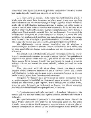 considerado como aquele que promove, pois ele é simplesmente uma força latente
que precisa de poder externo para ser posto em movimento.
2. O corpo astral de animais. – Esta é uma classe extremamente grande, e
ainda assim não ocupa lugar importante no plano astral, já que seus membros
habitualmente fica ali por um curto espaço de tempo. A grande maioria de animais
ainda não se individualizou permanentemente, e quando um deles morre, a
essência monádica que se esteve manifestando através dele flui de retorno à alma-
grupo de onde veio, levando consigo o avanço ou experiência que obteve durante a
vida terrena. Não é, contudo, capaz de fazer isso imediatamente. O corpo astral do
animal torna a arranjar-se, tal como acontece ao do homem, e o animal tem uma
existência real no plano astral, existência cuja extensão, embora nunca seja grande,
varia de acordo com a inteligência que ele desenvolveu. Na maioria dos casos, ele
não parece estar mais do que semiconsciente, mas parece perfeitamente feliz.
Os relativamente poucos animais domésticos que já atingiram a
individualização e portanto não tornarão a nascer como animais, neste mundo, têm
no plano astral vida mais longa e mais animada do que seus companheiros menos
adiantados.
Um animal assim individualizado, em geral, permanece próximo de seu lar
terreno e em contato intimo com seu amigo e protetor especial. Esse período será
seguido de um período ainda mais feliz, que durará até que em algum mundo
futuro assuma forma humana. Durante todo esse tempo ele estará em condição
análoga à de um ser humano no mundo celestial, embora em nível um tanto
inferior.
Uma interessante subdivisão dessa classe consiste nos corpos astrais
daqueles símios antropóides mencionados em A Doutrina Secreta, que já estão
individualizados e estarão prontos para tomar a encarnação humana na próxima
ronda, ou talvez alguns deles façam isso ainda mais cedo.
Nos países “civilizados”, esses corpos astrais de animais acrescentam muito
ao sentimento geral de hostilidade no plano astral, porque a matança organizada de
animais nos abatedouros, e por “esporte”, manda milhões para os planos astrais,
cheios de terror, de horror e de medo diante do homem. Nos últimos anos esses
sentimentos têm sido intensificados pela prática da vivissecção.
3. Espírito-da-natureza de todas as espécies. – Esta classe é tão grande e tão
variada que só é possível darmos aqui alguma idéia das características comuns a
todos eles.
Os espíritos-da-natureza pertencem a uma evolução muito diferente da
nossa. Nunca foram nem serão membros da humanidade como nós. Sua única
conexão conosco está no fato de ocuparem, temporariamente, o mesmo planeta.
Parecem corresponder aos animais de uma evolução superior. Estão divididos em
135
 