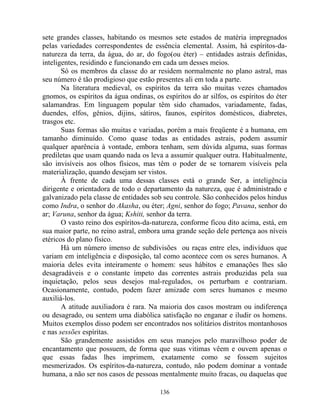 sete grandes classes, habitando os mesmos sete estados de matéria impregnados
pelas variedades correspondentes de essência elemental. Assim, há espíritos-da-
natureza da terra, da água, do ar, do fogo(ou éter) – entidades astrais definidas,
inteligentes, residindo e funcionando em cada um desses meios.
Só os membros da classe do ar residem normalmente no plano astral, mas
seu número é tão prodigioso que estão presentes ali em toda a parte.
Na literatura medieval, os espíritos da terra são muitas vezes chamados
gnomos, os espíritos da água ondinas, os espíritos do ar silfos, os espíritos do éter
salamandras. Em linguagem popular têm sido chamados, variadamente, fadas,
duendes, elfos, gênios, dijins, sátiros, faunos, espíritos domésticos, diabretes,
trasgos etc.
Suas formas são muitas e variadas, porém a mais freqüente é a humana, em
tamanho diminuído. Como quase todas as entidades astrais, podem assumir
qualquer aparência à vontade, embora tenham, sem dúvida alguma, suas formas
prediletas que usam quando nada os leva a assumir qualquer outra. Habitualmente,
são invisíveis aos olhos físicos, mas têm o poder de se tornarem visíveis pela
materialização, quando desejam ser vistos.
À frente de cada uma dessas classes está o grande Ser, a inteligência
dirigente e orientadora de todo o departamento da natureza, que é administrado e
galvanizado pela classe de entidades sob seu controle. São conhecidos pelos hindus
como Indra, o senhor do Akasha, ou éter; Agni, senhor do fogo; Pavana, senhor do
ar; Varuna, senhor da água; Kshiti, senhor da terra.
O vasto reino dos espíritos-da-natureza, conforme ficou dito acima, está, em
sua maior parte, no reino astral, embora uma grande seção dele pertença aos níveis
etéricos do plano físico.
Há um número imenso de subdivisões ou raças entre eles, indivíduos que
variam em inteligência e disposição, tal como acontece com os seres humanos. A
maioria deles evita inteiramente o homem: seus hábitos e emanações lhes são
desagradáveis e o constante ímpeto das correntes astrais produzidas pela sua
inquietação, pelos seus desejos mal-regulados, os perturbam e contrariam.
Ocasionamente, contudo, podem fazer amizade com seres humanos e mesmo
auxiliá-los.
A atitude auxiliadora é rara. Na maioria dos casos mostram ou indiferença
ou desagrado, ou sentem uma diabólica satisfação no enganar e iludir os homens.
Muitos exemplos disso podem ser encontrados nos solitários distritos montanhosos
e nas sessões espíritas.
São grandemente assistidos em seus manejos pelo maravilhoso poder de
encantamento que possuem, de forma que suas vitimas vêem e ouvem apenas o
que essas fadas lhes imprimem, exatamente como se fossem sujeitos
mesmerizados. Os espíritos-da-natureza, contudo, não podem dominar a vontade
humana, a não ser nos casos de pessoas mentalmente muito fracas, ou daquelas que
136
 