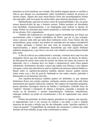 permitem ao terror paralisar sua vontade. Eles podem enganar apenas os sentidos e
sabe-se que lançam seu encantamento sobre considerável número de pessoas ao
mesmo tempo. Alguns dos mais maravilhosos feitos dos prestidigitadores hindus
são realizados pela invocação do auxílio deles, para obterem alucinação coletiva.
Habitualmente, parecem ter pouco senso de responsabilidade e são, em geral,
menos desenvolvidos do que o homem comum. Podem portanto ser dominados
com facilidade, mesmericamente, e ser empregados para realizar os desejos do
mago. Podem ser utilizados para muitos propósitos e realizarão suas tarefas dentro
de seu alcance, fiel e seguramente.
Também são responsáveis, em algumas regiões montanhosas, por lançar seu
encantamento sobre o viajante retardatário, de forma que ele vê, por exemplo,
casas e pessoas onde sabe que nada disso realmente existe. Essas ilusões não são
momentâneas, quase sempre, mas podem ser mantidas por um espaço considerável
de tempo, passando o homem por uma série de aventuras imaginárias, mas
impressionantes, e depois subitamente descobrindo que todo aquele brilhante
ambiente desapareceu, e que ficou a sós num vale solitário ou numa planície batida
pelo vento.
A fim de cultivar seu conhecimento e amizade, o homem deve estar livre das
emanações físicas que eles detestam, tais como as da carne, do álcool, do tabaco,
da falta geral de asseio, bem como da luxúria, da cólera, do ciúme, da avareza e da
depressão, isto é, o homem deve ser limpo e irrepreensível, tanto física quanto
astralmente. Sentimentos elevados e puros que ardem com firmeza e sem ímpetos
selvagens, criam uma atmosfera na qual os espíritos-da-natureza adoram banhar-se.
Quase todos os espíritos-da-natureza também adoram música: podem mesmo
entrar numa casa a fim de gozá-la, banhando-se nas ondas sonoras, pulsando e
balouçando-se em harmonia com elas.
Aos espíritos-da-natureza também podem ser atribuídos os que chamam
fenômenos físicos nas sessões espíritas: realmente, muitas sessões têm sido feitas
inteiramente por aquelas maliciosas criaturas. São capazes de responder perguntas,
passar pretensas mensagens através de batidas e inclinações, exibindo luzes do
“espírito”, fazendo o transporte de objetos à distancia, causando a projeção da
escrita ou de desenhos, e mesmo materializações. Poderiam, naturalmente,
empregar também seu poder de encantamento a fim de suplementar seus outros
manejos.
Podem não pretender, de forma alguma, prejudicar ou enganar, mas regozija-
se ingenuamente com o seu sucesso no realizar a sua parte, e com o respeito
temeroso da devoção e afeição que lhe são tributadas, como “queridos espíritos”e
“anjos da guarda”. Compartilham da satisfação dos assistentes e sentem que estão
fazendo um bom trabalho, já que estão confortando os aflitos.
137
 