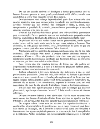 De vez em quando também se disfarçam e formas-pensamentos que os
homens fizeram e pensam ser uma grande piada isso de exibir chifres, sacudir uma
cauda bífida e soprar fogo enquanto correm de cá para lá.
Ocasionalmente, uma criança impressionável pode ficar aterrorizada com
aquelas aparições, mas, para sermos justos em relação aos espíritos-da-natureza,
devemos recordar que eles próprios não conhecem o medo, e, assim, não
compreendem a gravidade do resultado, provavelmente pensando que o terror da
criança é simulado e faz parte do jogo.
Nenhum dos espíritos-da-natureza possui uma individualidade permanente
para reencarnação. Parece, portanto, que em sua evolução uma proporção muito
maior de inteligência é desenvolvida, antes que a individualização tenha lugar.
Os períodos de vida das varias classes variam grandemente, sendo alguns
muito curtos, outros muito mais longos do que nossa existência humana. Sua
existência, no todo, parece ser simples, jovial, irresponsável, tal como as que um
grupo de crianças pode viver num ambiente físico favorável.
Não há sexo entre os espíritos-da-natureza, não há doença e não há luta pela
existência. Têm afeições bem fortes e podem formar amizades intimas e
duradouras. Ciúme e cólera são possíveis entre eles, mas parecem apagar-se
rapidamente diante da dominadora satisfação que desfrutam de todas as operações
da natureza, que é sua característica mais saliente.
Seus corpos não têm estrutura interna, de forma que não podem ser
despedaçados ou machucados, e o calor e o frio não lhe produzem nenhum efeito.
Parecem também estar inteiramente livres do medo.
Embora astuciosos e travessos, raramente são maliciosos, a não ser que
positivamente provocados. Como um todo, não confiam no homem e geralmente
ressentem o aparecimento de um recém-chegado ao plano astral, de forma que esse
recém-chegado habitualmente os conhece sob forma desagradável e aterradora. Se,
contudo, ele se recusa a ser amedrontado, depressa o aceitam como um mal
necessário e não mais lhe dão atenção. E até alguns podem se lhe tornar amistosos.
Um dos seus mais agudos prazeres é brincar com as crianças que estão no
plano astral, aquelas que chamamos “mortas”. E brincam de centenas de formas
diferentes.
Os que são menos infantis e mais sérios têm sido às vezes reverenciados
como deuses dos bosques locais das aldeias. Esses apreciam os agrados que lhes
tributam e, sem duvida, estão dispostos a prestar pequenos serviços em retribuição.
Os adeptos sabem como usar os serviços dos espíritos-da-natureza, e
confiam-lhes alguns trabalhos, frequentemente, mas o mago comum só pode fazer
isso através de invocação, isto é, atraindo a atenção deles como um suplicante e
fazendo com eles alguma espécie de permuta, ou por evocação, isto é, compelindo-
os à obediência. Ambos os métodos são excessivamente perigosos, pois o operador
138
 