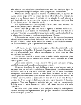 pode provocar uma hostilidade que talvez lhe venha a ser fatal. Discipulo algum de
um Mestre jamais teria permissão para tentar qualquer coisa nesse sentido.
O mais alto tipo de espíritos-da-natureza consiste nos silfos, ou espíritos do
ar, que tem no corpo astral seu veículo de maior inferioridade. Sua inteligência
iguala-se à do homem médio. O método normal através do qual atingem a
individualização está em associarem-se e amarem os membros do estágio que lhes
fica imediatamente superior – os anjos astrais.
Um espírito-da-natureza que deseje experiências quanto à vida humana pode
obsedar uma pessoa que viva no mundo físico.
Houve tempo em que uma certa classe de espíritos-da-natureza materializou-
se fisicamente e assim entrou em relacionamento indesejável com homens e
mulheres. Talvez daí venham as historias de faunos e sátiros, embora tais histórias
se refiram, também, a uma evolução subumana bastante diferente.
É bom notar, de passagem, que, embora o reino dos espíritos-da-natureza
seja radicalmente dessemelhante do humano – não havendo nele sexo, medo ou a
luta pela existência – ainda assim o resultado eventual do seu desenvolvimento é,
sob todos os aspectos, igual ao que a humanidade obtém.
4. Os Devas.- Os seres chamados devas pelos hindus, são denominados anjos
pelos demais, e também filhos de Deus etc. Pertencem a uma evolução diferente da
que rege a humanidade, uma evolução na qual podem ser vistos como um reino
logo acima da humanidade.
Na literatura oriental, a palavra deva é também usada, vagamente, para
classificar qualquer tipo de entidade não-humana. Aqui a usaremos no estrito
sentido apontado acima.
Jamais serão humanos, porque a maioria deles já está além desse estagio,
mas há alguns, entre eles, que foram humanos no passado.
Os corpos dos devas são mais fluídicos do que os dos homens, sendo a
textura da aura, por assim dizer, mais frouxa. São capazes de expansão e contração
muitíssimo maiores e tem certa qualidade ígnea que os torna nitidamente
distinguíveis do ser humano comum. A forma dentro da aura de um deva, que é
sempre aproximadamente uma forma humana, é muito menos definida do que a do
homem: o deva vive mais na circunferência, mais em toda a sua aura do que o
homem. Os devas aparecem, habitualmente, como seres humanos de tamanho
gigantesco. Têm uma linguagem colorida, que não pode ser provavelmente
definida como a nossa linguagem, embora sob certos aspectos seja mais
expressiva.
Os devas estão, quase sempre, à mão e dispostos a expor e a exemplificar
assuntos, ao longo de sua própria linha, para qualquer ser humano suficientemente
desenvolvido para apreciá-los.
139
 
