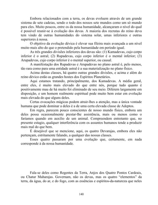 Embora relacionados com a terra, os devas evoluem através de um grande
sistema de sete cadeias, sendo o todo dos nossos sete mundos como um só mundo
para eles. Muito poucos, entre os da nossa humanidade, alcançaram o nível do qual
é possível reunir-se à evolução dos devas. A maioria dos recrutas do reino deva
tem vindo de outras humanidades do sistema solar, umas inferiores e outras
superiores à nossa.
O objetivo da evolução dévica é elevar sua fileira mais avançada a um nível
muito mais alto do que o pretendido pela humanidade em período igual.
As três grandes divisões inferiores dos devas são: (1) Kamadevas, cujo corpo
inferior é o astral; (2) Rupadevas, cujo corpo inferior é o mental inferior; (3)
Arupadevas, cujo corpo inferior é o mental superior, ou causal.
A manifestação dos Rupadevas e Arupadevas no plano astral é, pelo menos,
tão rara como para uma entidade astral é a sua materialização no plano físico.
Acima destas classes, há quatro outras grandes divisões, e acima e além do
reino dévico estão as grandes hostes dos Espíritos Planetários.
Aqui estamos tratando, principalmente, dos Kamadevas. A média geral,
entre eles, é muito mais elevado do que entre nós, porque tudo quanto é
positivamente mau de há muito foi eliminado de seu meio. Diferem largamente em
disposição, e um homem realmente espiritual pode muito bem estar em evolução
mais elevada do que alguns deles.
Certas evocações mágicas podem atrair-lhes a atenção, mas a única vontade
humana que pode dominar a deles é a de uma certa elevada classe de Adeptos.
Em regra, parecem pouco conscientes de nosso mundo físico, embora um
deles possa ocasionalmente prestar-lhe assistência, mais ou menos como o
faríamos quando em auxilio de um animal. Compreendem entretanto que, no
presente estagio, qualquer interferência com os assuntos humanos tende a produzir
mais mal do que bem.
É desejável que se mencione, aqui, os quatro Devarajas, embora eles não
pertençam, estritamente falando, a qualquer das nossas classes.
Esses quatro passaram por uma evolução que, certamente, em nada
corresponde à da nossa humanidade.
Fala-se deles como Regentes da Terra, Anjos dos Quatro Pontos Cardeais,
ou Chatur Maharajas. Governam, não os devas, mas os quatro “elementos” da
terra, da água, do ar, e do fogo, com as essências e espíritos-da-natureza que neles
140
 