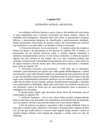 Capítulo XXI
ENTIDADES ASTRAIS: ARTIFICIAIS
As entidades artificiais formam a maior classe e são também de certa foram
as mais importantes para o homem. Consistem em massa enorme, caótica, de
entidades semi-inteligentes, diferindo entre elas como os pensamentos humanos
diferem, e praticamente incapazes de classificação e posicionamento detalhado.
Sendo inteiramente uma criação do homem, estão a ele relacionados por estreitos
laços Kármicos e sua ação sobre o ser humano é direta e incessante.
1. Elementais formados inconscientemente. – A maneira como são criadas as
formas de desejo e de pensamento já foi descrita no capítulo VII. O desejo e o
pensamento de um homem atiram-se sobre a essência plástica elemental e
modelam instantaneamente um ser vivo de forma condizente. A forma de maneira
alguma fica sob controle de seu criador, mas vive uma existência própria cuja
extensão é proporcional à intensidade do pensamento que a criou, e tanto pode ser
de alguns minutos como de muitos dias. Para pormenores adicionais o estudante
deve voltar ao capítulo VII.
2. Elementais formados conscientemente. – Está claro que os elementais
formados conscientemente por aqueles que estão agindo deliberadamente e sabem
com precisão o que estão fazendo, podem ser enormemente mais poderosos do que
os que são formados inconscientemente. Ocultistas tanto da escola branca como da
negra usam frequentemente elementais artificiais em seu trabalho, e poucas tarefas
estão fora do poder de tais criaturas, quando cientificamente preparadas e dirigidas
com conhecimento e habilidade. Quem sabe como fazer isso mantém conexão com
seu elemental e guia-o de forma que ele agirá praticamente como se possuísse a
inteligência de seu senhor.
É desnecessário repetir aqui descrições dessa classe de elementais que já
foram dadas no capítulo VII.
3. Artificiais humanos. – Esta é uma classe muito peculiar, compreendendo
poucos indivíduos, mas possuindo uma importância inteiramente fora de proporção
com seu número, devido à sua conexão íntima com o movimento espírita.
A fim de explicar sua gênese é necessário voltar à antiga Atlântida. Entre as
lojas para o estudo oculto, anteriores à Iniciação e formadas pelos Adeptos da Boa
Lei, há uma que ainda observa o mesmo ritual daquele antigo mundo e ensina as
mesmas línguas atlantes como línguas tão sagradas e ocultas como nos dias da
Atlântida.
142
 