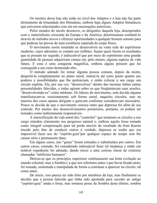 Os mestres dessa loja não estão no nível dos Adeptos e a loja não faz parte
diretamente da Irmandade dos Himalaias, embora haja alguns Adeptos himalaicos
que estiverem relacionados com ela em encarnações anteriores.
Pelos meados do século dezenove, os dirigentes daquela loja, desesperados
com o materialismo crescente da Europa e da América, determinaram combatê-lo
através de métodos novos e oferecer oportunidades a qualquer homem sensato para
que pudesse ter provas de uma existência separada do corpo físico.
O movimento assim instalado se desenvolveu na vasta rede do espiritismo
moderno, cujos aderentes se contam aos milhões. Sejam quais forem os resultados
que se possam ter seguido, é indiscutível que por meio do espiritismo uma grande
quantidade de pessoas adquiriram crença em, pelo menos, alguma espécie de vida
futura. E essa é uma conquista magnífica, embora alguns pensem que foi
conseguida a um custo demasiado alto.
O método adotado foi tomar alguma pessoa comum, depois da morte,
despertá-la completamente no plano astral, instruí-la até certo ponto quanto aos
poderes e possibilidades que lhe pertenciam, e então colocar a seu cargo um
círculo espírita. Ela, por sua vez, “desenvolveu” dentro das mesmas linhas outras
personalidades falecidas, e todas agiram sobre os que freqüentavam suas sessões,
“desenvolvendo-os” como médiuns. Os lideres do movimento, sem duvida alguma
manifestavam-se ocasionamente sob forma astral, naqueles círculos, mas na
maioria dos casos apenas dirigiam e guiavam conforme consideravam necessário.
Pouco se duvida de que o movimento cresceu tanto que depressa foi além de seu
controle. Por muitos dos desenvolvimentos posteriores, portanto, só podem ser
tomados como indiretamente responsáveis.
A intensificação da vida astral dos “controles” que tomaram os círculos a seu
cargo retardou claramente seu progresso natural e, embora aquilo fosse tomado
como integral compensação para tal perda através do resultado do bom Karma
trazido pelo fato de conduzir outros à verdade, depressa se soube que era
impossível fazer uso do “espírito-guia”por qualquer espaço de tempo sem lhe
causar sério e permanente dano.
Em alguns casos, tais “guias” foram retirados e substituídos por outros. Em
outros casos, contudo, foi considerado indesejável fazer tal mudança e então um
notável expediente foi adotado, dando inicio a uma curiosa classe de criaturas
chamadas “artificiais humanos”.
Deixou-se que os princípios superiores continuassem sua lenta evolução ao
mundo celestial, mas a Sombra ( a que nos referimos antes ) que havia ficado atrás;
foi tomada, sustentada e manipulada de forma a continuar a aparecer no círculo, tal
como antes.
De inicio, isso parece ter sido feito por membros da loja, mas finalmente se
decidiu que a pessoa falecida que tinha sido apontada para suceder ao antigo
“espírito-guia” ainda o fosse, mas tomasse posse da Sombra deste último, sombra
143
 