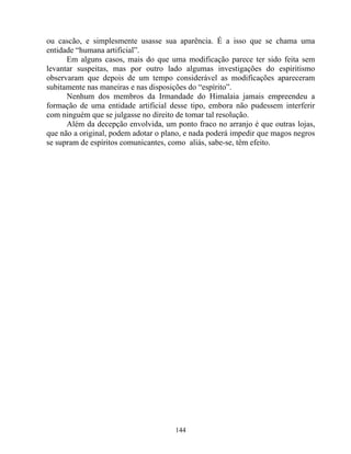 ou cascão, e simplesmente usasse sua aparência. É a isso que se chama uma
entidade “humana artificial”.
Em alguns casos, mais do que uma modificação parece ter sido feita sem
levantar suspeitas, mas por outro lado algumas investigações do espiritismo
observaram que depois de um tempo considerável as modificações apareceram
subitamente nas maneiras e nas disposições do “espírito”.
Nenhum dos membros da Irmandade do Himalaia jamais empreendeu a
formação de uma entidade artificial desse tipo, embora não pudessem interferir
com ninguém que se julgasse no direito de tomar tal resolução.
Além da decepção envolvida, um ponto fraco no arranjo é que outras lojas,
que não a original, podem adotar o plano, e nada poderá impedir que magos negros
se supram de espíritos comunicantes, como aliás, sabe-se, têm efeito.
144
 