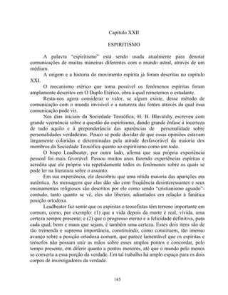 Capítulo XXII
ESPIRITISMO
A palavra “espiritismo” está sendo usada atualmente para denotar
comunicações de muitas maneiras diferentes com o mundo astral, através de um
médium.
A origem e a historia do movimento espírita já foram descritas no capítulo
XXI.
O mecanismo etérico que torna possível os fenômenos espíritas foram
amplamente descritos em O Duplo Etérico, obra à qual remetemos o estudante.
Resta-nos agora considerar o valor, se algum existe, desse método de
comunicação com o mundo invisível e a natureza das fontes através da qual essa
comunicação pode vir.
Nos dias iniciais da Sociedade Teosófica, H. B. Blavatshy escreveu com
grande veemência sobre a questão do espiritismo, dando grande ênfase à incerteza
de tudo aquilo e à preponderância das aparências de personalidade sobre
personalidades verdadeiras. Pouco se pode duvidar de que essas opiniões estavam
largamente coloridas e determinadas pela atitude desfavorável da maioria dos
membros da Sociedade Teosófica quanto ao espiritismo como um todo.
O bispo Leadbeater, por outro lado, afirma que sua própria experiência
pessoal foi mais favorável. Passou muitos anos fazendo experiências espíritas e
acredita que ele próprio viu repetidamente todos os fenômenos sobre os quais se
pode ler na literatura sobre o assunto.
Em sua experiência, ele descobriu que uma nítida maioria das aparições era
autêntica. As mensagens que elas dão são com freqüência desinteressantes e seus
ensinamentos religiosos são descritos por ele como sendo “cristianismo aguado”-
contudo, tanto quanto se vê, eles são liberais, adiantados em relação à fanática
posição ortodoxa.
Leadbeater faz sentir que os espíritas e teosofistas têm terreno importante em
comum, como, por exemplo: (1) que a vida depois da morte é real, vívida, uma
certeza sempre presente; e (2) que o progresso eterno e a felicidade definitiva, para
cada qual, bons e maus que sejam, é também uma certeza. Esses dois itens são de
tão tremenda e suprema importância, constituindo, como constituem, tão imenso
avanço sobre a posição ortodoxa comum, que parece lamentável que os espíritas e
teósofos não possam unir as mãos sobre esses amplos pontos e concordar, pelo
tempo presente, em diferir quanto a pontos menores, até que o mundo pelo menos
se converta a essa porção da verdade. Em tal trabalho há amplo espaço para os dois
corpos de investigadores da verdade.
145
 