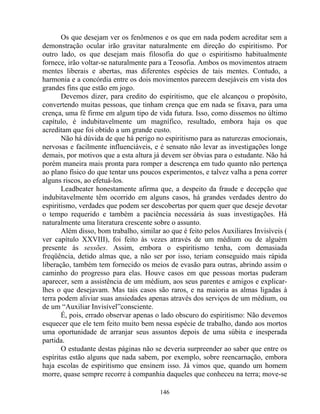 Os que desejam ver os fenômenos e os que em nada podem acreditar sem a
demonstração ocular irão gravitar naturalmente em direção do espiritismo. Por
outro lado, os que desejam mais filosofia do que o espiritismo habitualmente
fornece, irão voltar-se naturalmente para a Teosofia. Ambos os movimentos atraem
mentes liberais e abertas, mas diferentes espécies de tais mentes. Contudo, a
harmonia e a concórdia entre os dois movimentos parecem desejáveis em vista dos
grandes fins que estão em jogo.
Devemos dizer, para credito do espiritismo, que ele alcançou o propósito,
convertendo muitas pessoas, que tinham crença que em nada se fixava, para uma
crença, uma fé firme em algum tipo de vida futura. Isso, como dissemos no último
capítulo, é indubitavelmente um magnífico, resultado, embora haja os que
acreditam que foi obtido a um grande custo.
Não há dúvida de que há perigo no espiritismo para as naturezas emocionais,
nervosas e facilmente influenciáveis, e é sensato não levar as investigações longe
demais, por motivos que a esta altura já devem ser óbvias para o estudante. Não há
porém maneira mais pronta para romper a descrença em tudo quanto não pertença
ao plano físico do que tentar uns poucos experimentos, e talvez valha a pena correr
alguns riscos, ao efetuá-los.
Leadbeater honestamente afirma que, a despeito da fraude e decepção que
indubitavelmente têm ocorrido em alguns casos, há grandes verdades dentro do
espiritismo, verdades que podem ser descobertas por quem quer que deseje devotar
o tempo requerido e também a paciência necessária às suas investigações. Há
naturalmente uma literatura crescente sobre o assunto.
Além disso, bom trabalho, similar ao que é feito pelos Auxiliares Invisíveis (
ver capítulo XXVIII), foi feito às vezes através de um médium ou de alguém
presente às sessões. Assim, embora o espiritismo tenha, com demasiada
freqüência, detido almas que, a não ser por isso, teriam conseguido mais rápida
liberação, também tem fornecido os meios de evasão para outras, abrindo assim o
caminho do progresso para elas. Houve casos em que pessoas mortas puderam
aparecer, sem a assistência de um médium, aos seus parentes e amigos e explicar-
lhes o que desejavam. Mas tais casos são raros, e na maioria as almas ligadas à
terra podem aliviar suas ansiedades apenas através dos serviços de um médium, ou
de um “Auxiliar Invisível”consciente.
É, pois, errado observar apenas o lado obscuro do espiritismo: Não devemos
esquecer que ele tem feito muito bem nessa espécie de trabalho, dando aos mortos
uma oportunidade de arranjar seus assuntos depois de uma súbita e inesperada
partida.
O estudante destas páginas não se deveria surpreender ao saber que entre os
espíritas estão alguns que nada sabem, por exemplo, sobre reencarnação, embora
haja escolas de espiritismo que ensinem isso. Já vimos que, quando um homem
morre, quase sempre recorre à companhia daqueles que conheceu na terra; move-se
146
 