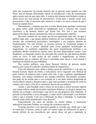 entre eles exatamente da mesma maneira que as pessoas usam quando em vida
física. Daí tal homem dificilmente saberá ou reconhecerá o fato da reencarnação
após a morte mais do que antes dela. A maioria dos homens está fechada a todas as
idéias novas por uma porção de preconceitos: levam para o mundo astral esses
preconceitos e não se mostram mais sensíveis à razão e ao senso comum do que o
foram no mundo físico.
Naturalmente, o homem que tem a mente aberta pode aprender muitíssimo
no plano astral: pode relacionar-se rapidamente com o conjunto dos ensinos
teósoficos, e há homens mortos que fazem isso. Por isso é que acontece
aparecerem alguns desses ensinamentos entre as comunicações espíritas.
Devemos também ter em mente que há um espiritismo mais alto, do qual o
público nada sabe, e que jamais publica relatórios de seus resultados. Os melhores
círculos são estritamente particulares, restringidos a um pequeno número de
freqüentadores. Em tais círculos as mesmas pessoas se encontram sempre, e
ninguém de fora é jamais admitido para evitar qualquer modificação no
magnetismo. As condições estipuladas são assim singularmente perfeitas e os
resultados obtidos mostram-se, muitas vezes, do mais surpreendente caráter. Com
freqüência, os chamados mortos são uma parte tão comum da vida diária da família
como os vivos. O lado oculto de tais sessões é magnificente: as formas-
pensamentos que as rodeiam são boas e calculadas para elevar o nível mental e
espiritual do distrito em que trabalham.
Nas sessões publicas, uma classe bastante inferior de pessoas mortas
aparece, por causa da confusão e promiscuidade do magnetismo.
Uma das objeções mais sérias à pratica geral do espiritismo é a de que, no
homem comum, depois da morte, a consciência vai-se erguendo com firmeza da
parte inferior da natureza para a parte mais alta: o ego, conforme repetidamente
dissemos, está sempre retraindo-se dos mundos inferiores. Obviamente, portanto,
não pode ser de auxílio para a sua evolução ter a sua parte inferior despertada da
inconsciência natural e desejável para a qual está passando e arrastada de volta ao
contato com a terra, a fim de se comunicar através de um médium.
Assim, é uma bondade cruel o trazer de novo para a esfera terrestre alguém
cujo manas inferior ainda anseia pelas satisfações Kâmicas, ou desejos, porque isso
retarda sua evolução e interrompe o que devia seu um progresso bem ordenado. O
período em Kamaloka é assim alongado, o corpo astral é alimentado e seu domínio
sobre o ego é mantido. Com isso a libertação da alma é retardada, “a Andorinha
imortal sendo ainda mantida pelo visco da terra”.
Especialmente em casos de suicídio ou mortes súbitas, é muitíssimo
indesejável reacordar Trishna, ou o desejo da existência sensível.
O perigo peculiar a isso aparecerá quando se recordar que, desde que o ego
se retrai para si mesmo, torna-se cada vez menos capaz de influenciar ou guiar a
porção inferior da sua consciência, que, apesar disso, até que a separação se
147
 