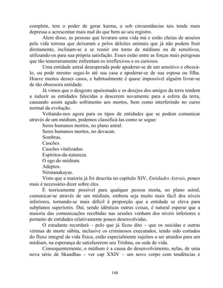complete, tem o poder de gerar karma, e sob circunstâncias tais tende mais
depressa a acrescentar mais mal do que bem ao seu registro.
Alem disso, as pessoas que levaram uma vida má e estão cheias de anseios
pela vida terrena que deixaram e pelos deleites animais que já não podem fruir
diretamente, inclinam-se a se reunir em torno de médiuns ou de sensitivos,
utilizando-os para sua própria satisfação. Esses estão entre as forças mais perigosas
que tão temerariamente enfrentam os irreflexivos e os curiosos.
Uma entidade astral desesperada pode apoderar-se de um sensitivo e obcecá-
lo, ou pode mesmo segui-lo até sua casa e apoderar-se de sua esposa ou filha.
Houve muitos desses casos, e habitualmente é quase impossível alguém livrar-se
de tão obsessora entidade.
Já vimos que o desgosto apaixonado e os desejos dos amigos da terra tendem
a induzir as entidades falecidas a descerem novamente para a esfera da terra,
causando assim agudo sofrimento aos mortos, bem como interferindo no curso
normal da evolução.
Voltando-nos agora para os tipos de entidades que se podem comunicar
através de um médium, podemos classificá-las como se segue:
Seres humanos mortos, no plano astral.
Seres humanos mortos, no devacan.
Sombras.
Cascões.
Cascões vitalizados.
Espíritos-da-natureza.
O ego do médium.
Adeptos.
Nirmanakayas.
Visto que a maioria já foi descrita no capítulo XIV, Entidades Astrais, pouco
mais é necessário dizer sobre eles.
É teoricamente possível para qualquer pessoa morta, no plano astral,
comunicar-se através de um médium, embora seja muito mais fácil dos níveis
inferiores, tornando-se mais difícil à proporção que a entidade se eleva para
subplanos superiores. Daí, sendo idênticas outras coisas, é natural esperar que a
maioria das comunicações recebidas nas sessões venham dos níveis inferiores e
portanto de entidades relativamente pouco desenvolvidas.
O estudante recordará – pelo que já ficou dito – que os suicidas e outras
vitimas de morte súbita, inclusive os criminosos executados, tendo sido cortados
do fluxo integral da vida física, estão especialmente sujeitos a ser atraídos para um
médium, na esperança de satisfazerem seu Trishna, ou sede de vida.
Consequentemente, o médium é a causa do desenvolvimento, nelas, de uma
nova série de Skandhas – ver cap XXIV – um novo corpo com tendências e
148
 