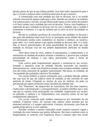 paixões piores do que as que tinham perdido. Isso trará males inenarráveis para o
ego e o levará a renascer numa existência muito pior do que a anterior.
A comunicação com uma entidade que está no devacan, isto é, no mundo
celestial, necessita de alguma explicação a mais. Quando um sensitivo, ou médium,
é de natureza pura e elevada, seu ego liberto pode erguer-se até o plano devacânico
e ali fazer contato com a entidade que está no devacan. Tem-se, com freqüência, a
impressão de que a entidade no devacan veio ter com o médium, mas a verdade é
exatamente o contrario: é o ego do médium que se eleva ao nível da entidade no
devacan.
Devido às condições peculiares de consciência das entidades no devacan (
das quais não podemos tratar neste livro), as mensagens assim obtidas não podem
ser inteiramente aceitas como verdadeiras: no máximo o médium, ou sensitivo,
pode saber, ver e sentir apenas o que aquela entidade no devacan sabe, vê e sente.
Daí, se houver generalizações, há muita possibilidade de erro, desde que cada
entidade no devacan vive em seu próprio departamento particular no mundo
celestial.
Além dessa fonte de erros, embora os pensamentos, o conhecimento e os
sentimentos da entidade devacânica formem a substância, é possível que a própria
personalidade do médium e suas idéias preexistentes rejam a forma de
comunicação.
Uma sombra pode frequentemente aparecer e comunicar-se, nas sessões,
tomando a aparência exata da entidade falecida, possuindo sua memória,
idiossincrasias etc., sendo com freqüência tomada como a própria entidade, embora
esta não esteja consciente de qualquer representação. Não passa, na realidade, de
“um punhado das qualidades inferiores”da entidade.
Um cascão também se parece exatamente com a entidade falecida, embora
não seja mais do que um cadáver astral da entidade, já não existindo ali cada
partícula da mente. Chegando ao alcance da aura do médium, ela pode ser
galvanizada por alguns momentos numa caricatura da entidade real.
Tais “fantasmas” são desprovidos de consciência, não têm bons impulsos,
tendem para a desintegração e, consequentemente, só podem trabalhar para o mal,
seja que os vejamos como prolongando sua vitalidade vampirizando nas sessões,
ou poluindo o médium e os freqüentadores com conexões astrais de um tipo
completamente indesejável.
Um cascão vitalizado pode também comunicar-se por intermédio de um
médium. Conforme vimos, ele consiste num cadáver astral animado por um
elemental artificial, e é sempre malevolente. Constitui, obviamente, uma fonte de
grande perigo para as sessões espíritas.
Suicidas, sombras e cascões vitalizados, sendo vampiros menores, sugam a
vitalidade dos seres humanos que podem influenciar. Daí tanto o médium como os
freqüentadores se sentirem, com freqüência, fracos e exaustos após uma sessão
149
 