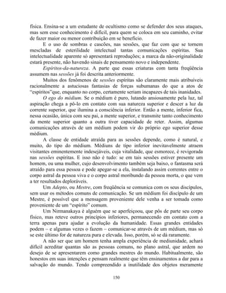física. Ensina-se a um estudante de ocultismo como se defender dos seus ataques,
mas sem esse conhecimento é difícil, para quem se coloca em seu caminho, evitar
de fazer maior ou menor contribuição em se beneficio.
E o uso de sombras e cascões, nas sessões, que faz com que se tornem
mescladas de esterilidade intelectual tantas comunicações espíritas. Sua
intelectualidade aparente só apresentará reproduções; a marca da não-originalidade
estará presente, não havendo sinais de pensamento novo e independente.
Espíritos-da-natureza. A parte que essas criaturas com tanta freqüência
assumem nas sessões já foi descrita anteriormente.
Muitos dos fenômenos de sessões espíritas são claramente mais atribuíveis
racionalmente a astuciosas fantasias de forças subumanas do que a atos de
“espíritos”que, enquanto no corpo, certamente seriam incapazes de tais inanidades.
O ego do médium. Se o médium é puro, lutando ansiosamente pela luz, tal
aspiração chega a pô-lo em contato com sua natureza superior e descer a luz da
corrente superior, que ilumina a consciência inferior. Então a mente, inferior fica,
nessa ocasião, única com seu pai, a mente superior, e transmite tanto conhecimento
da mente superior quanto a outra tiver capacidade de reter. Assim, algumas
comunicações através de um médium podem vir do próprio ego superior desse
médium.
A classe de entidade atraída para as sessões depende, como é natural, e
muito, do tipo do médium. Médiuns de tipo inferior inevitavelmente atraem
visitantes eminentemente indesejáveis, cuja vitalidade, que esmorece, é revigorada
nas sessões espíritas. E isso não é tudo: se em tais sessões estiver presente um
homem, ou uma mulher, cujo desenvolvimento também seja baixo, o fantasma será
atraído para essa pessoa e pode apegar-se a ela, instalando assim correntes entre o
corpo astral da pessoa viva e o corpo astral moribundo da pessoa morta, o que vem
a ter resultados deploráveis.
Um Adepto, ou Mestre, com freqüência se comunica com os seus discípulos,
sem usar os métodos comuns de comunicação. Se um médium foi discípulo de um
Mestre, é possível que a mensagem proveniente dele venha a ser tomada como
proveniente de um “espírito” comum.
Um Nirmanakaya é alguém que se aperfeiçoou, que pôs de parte seu corpo
físico, mas reteve outros princípios inferiores, permanecendo em contato com a
terra apenas para ajudar a evolução da humanidade. Essas grandes entidades
podem – e algumas vezes o fazem – comunicar-se através de um médium, mas só
se este último for de natureza pura e elevada. Isso, porém, só se dá raramente.
A não ser que um homem tenha ampla experiência de mediunidade, achará
difícil acreditar quantas são as pessoas comuns, no plano astral, que ardem no
desejo de se apresentarem como grandes mestres do mundo. Habitualmente, são
honestos em suas intenções e pensam realmente que têm ensinamentos a dar para a
salvação do mundo. Tendo compreendido a inutilidade dos objetos meramente
150
 