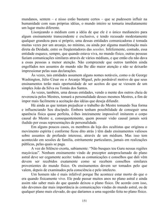 mundanos, sentem – e nisso estão bastante certos – que se pudessem influir na
humanidade com suas próprias idéias, o mundo inteiro se tornaria imediatamente
um lugar muito diferente.
Lisonjeando o médium com a idéia de que ele é o único medianeiro para
algum ensinamento transcendente e exclusivo, e tendo recusado modestamente
qualquer grandeza para si próprio, uma dessas entidades comunicadoras é tomada
muitas vezes por um arcanjo, no mínimo, ou ainda por alguma manifestação mais
direta da Deidade, entre os freqüentadores das sessões. Infelizmente, contudo, essa
entidade esquece, sempre, que quando estava viva, no mundo físico, outras pessoas
faziam comunicações similares através de vários médiuns, e que então ela não dava
a essas pessoas a menor atenção. Não compreende que outros também ainda
engolfados nos assuntos do mundo não lhe dão maior atenção e não se deixarão
impressionar pelas suas declarações.
Às vezes, tais entidades assumem alguns nomes notáveis, como o de George
Washington, Júlio César ou o Arcanjo Miguel, pelo perdoável motivo de que seus
ensinamentos terão mais oportunidade de ser aceitos do que se viessem de um
simples João da Silva ou Tomás dos Santos.
Às vezes, também, uma dessas entidades, vendo a mente dos outros cheia de
reverencia pelos Mestres, tomará a personalidade desses mesmos Mestres, a fim de
impor mais facilmente a aceitação das idéias que deseja difundir.
Há ainda as que tentam prejudicar o trabalho do Mestre tomando Sua forma
e influenciando Seu discípulo. Embora tenham possibilidade de conseguir uma
aparência física quase perfeita, é-lhes inteiramente impossível imitarem o corpo
causal do Mestre e, consequentemente, quem possuir visão causal jamais será
iludido por essas representações de personalidade.
Em alguns poucos casos, os membros da loja dos ocultistas que originou o
movimento espírita ( conforme ficou dito atrás ) têm dado ensinamentos valiosos
sobre assuntos de profundo interesse, através de um médium. Mas isso tem
acontecido em sessões de família, estritamente particulares, jamais em realizações
públicas, pelas quais se paga.
A voz do Silêncio exorta, sabiamente: “Não busques teu Guru nessas regiões
mayávicas”. Nenhum ensinamento vindo de preceptor autoproclamado do plano
astral deve ser cegamente aceito: todas as comunicações e conselhos que dali vêm
devem ser recebidos exatamente como se recebem conselhos similares
provenientes do mundo físico. Os ensinamentos devem ser tomados pelo que
valem, depois de examinados pela consciência e pelo intelecto.
Um homem não é mais infalível porque lhe acontece estar morto do que o
era quando fisicamente vivo. Ele pode passar muitos anos no plano astral e ainda
assim não saber mais do que quando deixou o plano físico. De acordo com isso,
não devemos dar mais importância às comunicações vindas do mundo astral, ou de
qualquer plano mais elevado, do que daríamos a uma sugestão feita no plano físico.
151
 