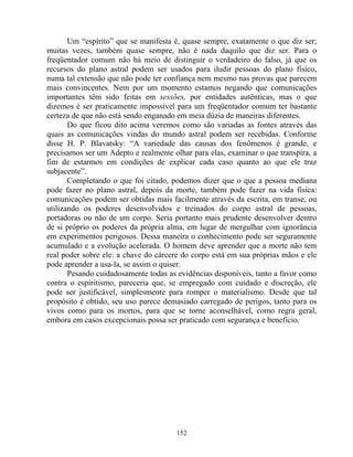 Um “espírito” que se manifesta é, quase sempre, exatamente o que diz ser;
muitas vezes, também quase sempre, não é nada daquilo que diz ser. Para o
freqüentador comum não há meio de distinguir o verdadeiro do falso, já que os
recursos do plano astral podem ser usados para iludir pessoas do plano físico,
numa tal extensão que não pode ter confiança nem mesmo nas provas que parecem
mais convincentes. Nem por um momento estamos negando que comunicações
importantes têm sido feitas em sessões, por entidades autênticas, mas o que
dizemos é ser praticamente impossível para um freqüentador comum ter bastante
certeza de que não está sendo enganado em meia dúzia de maneiras diferentes.
Do que ficou dito acima veremos como são variadas as fontes através das
quais as comunicações vindas do mundo astral podem ser recebidas. Conforme
disse H. P. Blavatsky: “A variedade das causas dos fenômenos é grande, e
precisamos ser um Adepto e realmente olhar para elas, examinar o que transpira, a
fim de estarmos em condições de explicar cada caso quanto ao que ele traz
subjacente”.
Completando o que foi citado, podemos dizer que o que a pessoa mediana
pode fazer no plano astral, depois da morte, também pode fazer na vida física:
comunicações podem ser obtidas mais facilmente através da escrita, em transe, ou
utilizando os poderes desenvolvidos e treinados do corpo astral de pessoas,
portadoras ou não de um corpo. Seria portanto mais prudente desenvolver dentro
de si próprio os poderes da própria alma, em lugar de mergulhar com ignorância
em experimentos perigosos. Dessa maneira o conhecimento pode ser seguramente
acumulado e a evolução acelerada. O homem deve aprender que a morte não tem
real poder sobre ele: a chave do cárcere do corpo está em sua próprias mãos e ele
pode aprender a usa-la, se assim o quiser.
Pesando cuidadosamente todas as evidências disponíveis, tanto a favor como
contra o espiritismo, pareceria que, se empregado com cuidado e discreção, ele
pode ser justificável, simplesmente para romper o materialismo. Desde que tal
propósito é obtido, seu uso parece demasiado carregado de perigos, tanto para os
vivos como para os mortos, para que se torne aconselhável, como regra geral,
embora em casos excepcionais possa ser praticado com segurança e benefício.
152
 