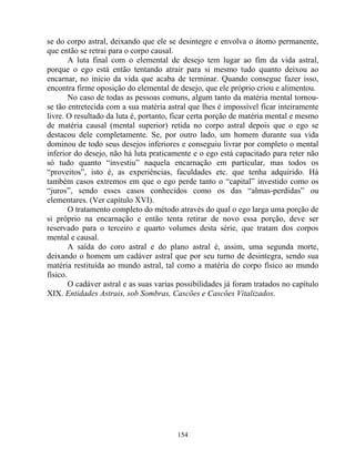 se do corpo astral, deixando que ele se desintegre e envolva o átomo permanente,
que então se retrai para o corpo causal.
A luta final com o elemental de desejo tem lugar ao fim da vida astral,
porque o ego está então tentando atrair para si mesmo tudo quanto deixou ao
encarnar, no inicio da vida que acaba de terminar. Quando consegue fazer isso,
encontra firme oposição do elemental de desejo, que ele próprio criou e alimentou.
No caso de todas as pessoas comuns, algum tanto da matéria mental tornou-
se tão entretecida com a sua matéria astral que lhes é impossível ficar inteiramente
livre. O resultado da luta é, portanto, ficar certa porção de matéria mental e mesmo
de matéria causal (mental superior) retida no corpo astral depois que o ego se
destacou dele completamente. Se, por outro lado, um homem durante sua vida
dominou de todo seus desejos inferiores e conseguiu livrar por completo o mental
inferior do desejo, não há luta praticamente e o ego está capacitado para reter não
só tudo quanto “investiu” naquela encarnação em particular, mas todos os
“proveitos”, isto é, as experiências, faculdades etc. que tenha adquirido. Há
também casos extremos em que o ego perde tanto o “capital” investido como os
“juros”, sendo esses casos conhecidos como os das “almas-perdidas” ou
elementares. (Ver capítulo XVI).
O tratamento completo do método através do qual o ego larga uma porção de
si próprio na encarnação e então tenta retirar de novo essa porção, deve ser
reservado para o terceiro e quarto volumes desta série, que tratam dos corpos
mental e causal.
A saída do coro astral e do plano astral é, assim, uma segunda morte,
deixando o homem um cadáver astral que por seu turno de desintegra, sendo sua
matéria restituída ao mundo astral, tal como a matéria do corpo físico ao mundo
físico.
O cadáver astral e as suas varias possibilidades já foram tratados no capítulo
XIX. Entidades Astrais, sob Sombras, Cascões e Cascões Vitalizados.
154
 