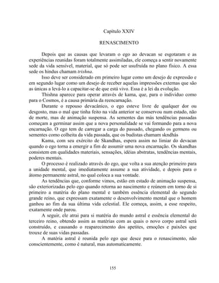 Capítulo XXIV
RENASCIMENTO
Depois que as causas que levaram o ego ao devacan se esgotaram e as
experiências reunidas foram totalmente assimiladas, ele começa a sentir novamente
sede da vida sensível, material, que só pode ser usufruída no plano físico. A essa
sede os hindus chamam trishna.
Isso deve ser considerado em primeiro lugar como um desejo de expressão e
em segundo lugar como um desejo de receber aquelas impressões externas que são
as únicas a levá-lo a capacitar-se de que está vivo. Essa é a lei da evolução.
Thishna aparece para operar através de kama, que, para o individuo como
para o Cosmos, é a causa primária da reencarnação.
Durante o repouso devacânico, o ego esteve livre de qualquer dor ou
desgosto, mas o mal que tinha feito na vida anterior se conservou num estado, não
de morte, mas de animação suspensa. As sementes das más tendências passadas
começam a germinar assim que a nova personalidade se vai formando para a nova
encarnação. O ego tem de carregar a carga do passado, chegando os germens ou
sementes como colheita da vida passada, que os budistas chamam skndhás
Kama, com seu exército de Skandhas, espera assim no limiar do devacan
quando o ego torna a emergir a fim de assumir uma nova encarnação. Os skandhas
consistem em qualidades materiais, sensações, idéias abstratas, tendências mentais,
poderes mentais.
O processo é realizado através do ego, que volta a sua atenção primeiro para
a unidade mental, que imediatamente assume a sua atividade, e depois para o
átomo permanente astral, no qual coloca a sua vontade.
As tendências que, conforme vimos, estão em estado de animação suspensa,
são exteriorizadas pelo ego quando retorna ao nascimento e reúnem em torno de si
primeiro a matéria do plano mental e também essência elemental do segundo
grande reino, que expressam exatamente o desenvolvimento mental que o homem
ganhou ao fim da sua última vida celestial. Ele começa, assim, a esse respeito,
exatamente onde parou.
A seguir, ele atrai para si matéria do mundo astral e essência elemental do
terceiro reino, obtendo assim as matérias com as quais o novo corpo astral será
construído, e causando o reaparecimento dos apetites, emoções e paixões que
trouxe de suas vidas passadas.
A matéria astral é reunida pelo ego que desce para o renascimento, não
conscientemente, como é natural, mas automaticamente.
155
 