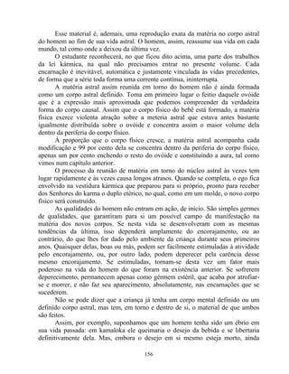 Esse material é, ademais, uma reprodução exata da matéria no corpo astral
do homem ao fim de sua vida astral. O homem, assim, reassume sua vida em cada
mundo, tal como onde a deixou da última vez.
O estudante reconhecerá, no que ficou dito acima, uma parte dos trabalhos
da lei kármica, na qual não precisamos entrar no presente volume. Cada
encarnação é inevitável, automática e justamente vinculada às vidas precedentes,
de forma que a série toda forma uma corrente contínua, ininterrupta.
A matéria astral assim reunida em torno do homem não é ainda formada
como um corpo astral definido. Toma em primeiro lugar o feitio daquele ovóide
que é a expressão mais aproximada que podemos compreender da verdadeira
forma do corpo causal. Assim que o corpo físico do bebê está formado, a matéria
física exerce violenta atração sobre a meteria astral que estava antes bastante
igualmente distribuída sobre o ovóide e concentra assim o maior volume dela
dentro da periferia do corpo físico.
À proporção que o corpo físico cresce, a matéria astral acompanha cada
modificação e 99 por cento dela se concentra dentro da periferia do corpo físico,
apenas um por cento enchendo o resto do ovóide e constituindo a aura, tal como
vimos num capítulo anterior.
O processo da reunião de matéria em torno do núcleo astral às vezes tem
lugar rapidamente e às vezes causa longos atrasos. Quando se completa, o ego fica
envolvido na vestidura kármica que preparou para si próprio, pronto para receber
dos Senhores do karma o duplo etérico, no qual, como em um molde, o novo corpo
físico será construído.
As qualidades do homem não entram em ação, de início. São simples germes
de qualidades, que garantiram para si um possível campo de manifestação na
matéria dos novos corpos. Se nesta vida se desenvolveram com as mesmas
tendências da última, isso dependerá amplamente do encorajamento, ou ao
contrário, do que lhes for dado pelo ambiente da criança durante seus primeiros
anos. Quaisquer delas, boas ou más, podem ser facilmente estimuladas à atividade
pelo encorajamento, ou, por outro lado, podem deperecer pela carência desse
mesmo encorajamento. Se estimuladas, tornam-se desta vez um fator mais
poderoso na vida do homem do que foram na existência anterior. Se sofrerem
deperecimento, permanecem apenas como gérmem estéril, que acaba por atrofiar-
se e morrer, e não faz seu aparecimento, absolutamente, nas encarnações que se
sucederem.
Não se pode dizer que a criança já tenha um corpo mental definido ou um
definido corpo astral, mas tem, em torno e dentro de si, o material de que ambos
são feitos.
Assim, por exemplo, suponhamos que um homem tenha sido um ébrio em
sua vida passada: em kamaloka ele queimaria o desejo da bebida e se libertaria
definitivamente dela. Mas, embora o desejo em si mesmo esteja morto, ainda
156
 