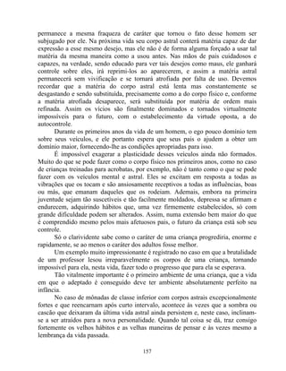 permanece a mesma fraqueza de caráter que tornou o fato desse homem ser
subjugado por ele. Na próxima vida seu corpo astral conterá matéria capaz de dar
expressão a esse mesmo desejo, mas ele não é de forma alguma forçado a usar tal
matéria da mesma maneira como a usou antes. Nas mãos de pais cuidadosos e
capazes, na verdade, sendo educado para ver tais desejos como maus, ele ganhará
controle sobre eles, irá reprimi-los ao aparecerem, e assim a matéria astral
permanecerá sem vivificação e se tornará atrofiada por falta de uso. Devemos
recordar que a matéria do corpo astral está lenta mas constantemente se
desgastando e sendo substituída, precisamente como a do corpo físico e, conforme
a matéria atrofiada desaparece, será substituída por matéria de ordem mais
refinada. Assim os vícios são finalmente dominados e tornados virtualmente
impossíveis para o futuro, com o estabelecimento da virtude oposta, a do
autocontrole.
Durante os primeiros anos da vida de um homem, o ego pouco domínio tem
sobre seus veículos, e ele portanto espera que seus pais o ajudem a obter um
domínio maior, fornecendo-lhe as condições apropriadas para isso.
É impossível exagerar a plasticidade desses veículos ainda não formados.
Muito do que se pode fazer como o corpo físico nos primeiros anos, como no caso
de crianças treinadas para acrobatas, por exemplo, não é tanto como o que se pode
fazer com os veículos mental e astral. Eles se excitam em resposta a todas as
vibrações que os tocam e são ansiosamente receptivos a todas as influências, boas
ou más, que emanam daqueles que os rodeiam. Ademais, embora na primeira
juventude sejam tão suscetíveis e tão facilmente moldados, depressa se afirmam e
endurecem, adquirindo hábitos que, uma vez firmemente estabelecidos, só com
grande dificuldade podem ser alterados. Assim, numa extensão bem maior do que
é comprendido mesmo pelos mais afetuosos pais, o futuro da criança está sob seu
controle.
Só o clarividente sabe como o caráter de uma criança progrediria, enorme e
rapidamente, se ao menos o caráter dos adultos fosse melhor.
Um exemplo muito impressionante é registrado no caso em que a brutalidade
de um professor lesou irreparavelmente os corpos de uma criança, tornando
impossível para ela, nesta vida, fazer todo o progresso que para ela se esperava.
Tão vitalmente importante é o primeiro ambiente de uma criança, que a vida
em que o adeptado é conseguido deve ter ambiente absolutamente perfeito na
infância.
No caso de mônadas de classe inferior com corpos astrais excepcionalmente
fortes e que reencarnam após curto intervalo, acontece às vezes que a sombra ou
cascão que deixaram da última vida astral ainda persistem e, neste caso, inclinam-
se a ser atraídos para a nova personalidade. Quando tal coisa se dá, traz consigo
fortemente os velhos hábitos e as velhas maneiras de pensar e às vezes mesmo a
lembrança da vida passada.
157
 
