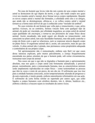 No caso do homem que levou vida tão má a ponto de seus corpos mental e
astral se destacarem do ego depois da morte, o ego, não tendo corpos nos quais
viver nos mundos astral e mental, deve formar novos corpos rapidamente. Quando
os novos corpos astral e mental são formados, a afinidade entre eles e os antigos,
que ainda não se desintegraram, afirma-se, e os velhos corpos astral e mental
tornam-se a forma mais terrível do que é conhecido como “morador do umbral”.
No caso extremo de um homem que volta para o renascimento, e que, pelos
apetites viciosos, ou ao contrário, formou vínculo forte com qualquer tipo de
animal, ele pode ser vinculado, por afinidade magnética, ao corpo astral do animal
cujas qualidades ele encorajou, e tornar-se um prisioneiro do corpo físico desse
animal. Assim encadeado, não pode seguir em direção ao renascimento: está
consciente no plano astral, tem suas faculdades humanas, mas não pode controlar o
corpo do bruto com o qual se relacionou, nem se expressar através daquele corpo
no plano físico. O organismo animal não é, assim, um carcereiro, mais do que um
veículo. A alma animal não é ejetada, mas permanece como proprietária adequada
e controladora de seu próprio corpo.
Tal aprisionamento não é reencarnação, embora seja fácil ver que casos
dessa natureza explicam, pelo menos parcialmente, a crença frequentemente
encontrada nos países orientais de que o homem pode, sob certas circunstancias,
reencarnar num corpo de animal.
Nos casos em que o ego não se degradou o bastante para o aprisionamento
absoluto, mas nos quais o corpo astral está fortemente animalizado, é possível
passar, normalmente, para a reencarnação humana, mas as características animais
serão amplamente reproduzidas no corpo físico – como testemunham as pessoas
que têm às vezes o rosto de um porco, de um cão etc. O sofrimento que isso traz
para a entidade humana consciente, assim temporariamente afastada do progresso e
da auto-expressão, é muito grande, embora naturalmente reformatório em sua ação.
É sofrimento de certa forma similar ao suportado por outros egos, que estão
ligados a corpos humanos com cérebros doentes, isto é, idiotas, lunáticos etc.,
embora a idiotia e a loucura sejam os resultados de outros vícios.
158
 