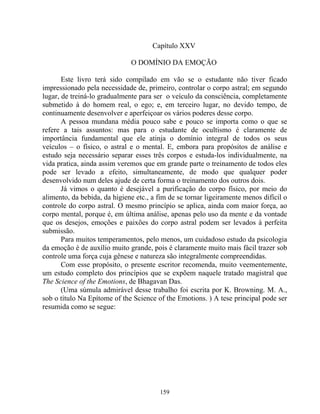 Capítulo XXV
O DOMÍNIO DA EMOÇÃO
Este livro terá sido compilado em vão se o estudante não tiver ficado
impressionado pela necessidade de, primeiro, controlar o corpo astral; em segundo
lugar, de treiná-lo gradualmente para ser o veículo da consciência, completamente
submetido à do homem real, o ego; e, em terceiro lugar, no devido tempo, de
continuamente desenvolver e aperfeiçoar os vários poderes desse corpo.
A pessoa mundana média pouco sabe e pouco se importa como o que se
refere a tais assuntos: mas para o estudante de ocultismo é claramente de
importância fundamental que ele atinja o domínio integral de todos os seus
veículos – o físico, o astral e o mental. E, embora para propósitos de análise e
estudo seja necessário separar esses três corpos e estuda-los individualmente, na
vida pratica, ainda assim veremos que em grande parte o treinamento de todos eles
pode ser levado a efeito, simultaneamente, de modo que qualquer poder
desenvolvido num deles ajude de certa forma o treinamento dos outros dois.
Já vimos o quanto é desejável a purificação do corpo físico, por meio do
alimento, da bebida, da higiene etc., a fim de se tornar ligeiramente menos difícil o
controle do corpo astral. O mesmo princípio se aplica, ainda com maior força, ao
corpo mental, porque é, em última análise, apenas pelo uso da mente e da vontade
que os desejos, emoções e paixões do corpo astral podem ser levados à perfeita
submissão.
Para muitos temperamentos, pelo menos, um cuidadoso estudo da psicologia
da emoção é de auxílio muito grande, pois é claramente muito mais fácil trazer sob
controle uma força cuja gênese e natureza são integralmente compreendidas.
Com esse propósito, o presente escritor recomenda, muito veementemente,
um estudo completo dos princípios que se expõem naquele tratado magistral que
The Science of the Emotions, de Bhagavan Das.
(Uma súmula admirável desse trabalho foi escrita por K. Browning. M. A.,
sob o título Na Epítome of the Science of the Emotions. ) A tese principal pode ser
resumida como se segue:
159
 