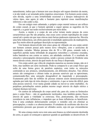naturalmente, indica que o homem tem seus desejos sob seguro domínio da mente,
e já não tende a ser arrastado pelos impulsos emocionais. Um homem assim estará,
sem dúvida, sujeito a uma irritabilidade ocasional e a desejos indesejáveis de
vários tipos, mas agora já sabe o bastante para reprimir essas manifestações
inferiores e não ceder a elas.
Em um estágio mais adiantado, o próprio corpo mental torna-se um reflexo
do corpo causal, já que o homem aprende a seguir apenas as sugestões do Eu
superior, e a guiar sua razão exclusivamente por meio delas.
Assim, a mente e o corpo de um arbat teriam muito poucas da cores
características que lhe são próprias, mas essas cores seriam reproduções do corpo
causal até o ponto em que suas oitavas mais baixas pudessem expressa-las. Haveria
uma bela iridescência, um efeito parecido à tonalidade opalescente da madrepérola,
que fica muito além de qualquer descrição ou representação.
Um homem desenvolvido tem cinco graus de vibração em seu corpo astral;
um homem comum possui pelo menos nove vibrações, com o acréscimo de
tonalidades variadas. Muitas pessoas têm de 50 a 100 graus, estando toda a
superfície partida numa infinidade de pequenos remoinhos e correntes cruzadas,
todos batendo-se uns contra os outros, em adoidada confusão. É o resultado de
emoções e preocupações desnecessárias, sendo a pessoa comum do Ocidente uma
massa dessas coisas, através da qual muito de sua força é dispersada.
Um corpo astral, que vibra de cinqüenta maneiras ao mesmo tempo, não só é
feito, mas também um sério incômodo. Pode-se compara-lo a um corpo físico que
sofre de uma forma grave de paralisia espástica, com todos os músculos
contraindo-se aos arrancos, simultaneamente, em diferentes direções. Tais efeitos
astrais são contagiosos e afetam todas as pessoas sensíveis que se aproximam,
comunicando-lhes uma sensação desagradável de inquietude e preocupação.
Exatamente pelo fato de milhões de pessoas estarem assim desnecessariamente
agitadas por todo tipo de tolos desejos e sentimento, é que se torna tão difícil, para
uma pessoa sensível, viver numa grande cidade ou mover-se entre multidões. As
perpétuas perturbações astrais podem mesmo reagir através do duplo etérico e
originar doenças nervosas.
Os centros de inflamação do corpo astral são, para ele, como os furúnculos
para o corpo físico – não só agudamente incômodos, mas também pontos fracos
através do quais a vitalidade se extravasa. Eles, praticamente, não oferecem
resistência às más influências, e impedem que as boas influências os beneficiem.
Esta é uma condição dolorosamente comum: o remédio está em eliminar as
preocupações, o medo e os aborrecimentos. O estudante de ocultismo não deve ter
sentimentos pessoais que possam ser afetados assim, seja em que circunstâncias
for.
Só uma criança muito nova tem uma aura branca ou relativamente destituída
de cores, as quais só começam a aparecer quando as qualidades se desenvolvem. O
16
 