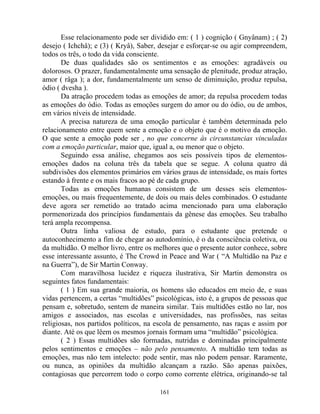 Esse relacionamento pode ser dividido em: ( 1 ) cognição ( Gnyânam) ; ( 2)
desejo ( Ichchâ); e (3) ( Kryâ), Saber, desejar e esforçar-se ou agir compreendem,
todos os três, o todo da vida consciente.
De duas qualidades são os sentimentos e as emoções: agradáveis ou
dolorosos. O prazer, fundamentalmente uma sensação de plenitude, produz atração,
amor ( râga ); a dor, fundamentalmente um senso de diminuição, produz repulsa,
ódio ( dvesha ).
Da atração procedem todas as emoções de amor; da repulsa procedem todas
as emoções do ódio. Todas as emoções surgem do amor ou do ódio, ou de ambos,
em vários níveis de intensidade.
A precisa natureza de uma emoção particular é também determinada pelo
relacionamento entre quem sente a emoção e o objeto que é o motivo da emoção.
O que sente a emoção pode ser , no que concerne às circunstancias vinculadas
com a emoção particular, maior que, igual a, ou menor que o objeto.
Seguindo essa análise, chegamos aos seis possíveis tipos de elementos-
emoções dados na coluna três da tabela que se segue. A coluna quatro dá
subdivisões dos elementos primários em vários graus de intensidade, os mais fortes
estando à frente e os mais fracos ao pé de cada grupo.
Todas as emoções humanas consistem de um desses seis elementos-
emoções, ou mais frequentemente, de dois ou mais deles combinados. O estudante
deve agora ser remetido ao tratado acima mencionado para uma elaboração
pormenorizada dos princípios fundamentais da gênese das emoções. Seu trabalho
terá ampla recompensa.
Outra linha valiosa de estudo, para o estudante que pretende o
autoconhecimento a fim de chegar ao autodomínio, é o da consciência coletiva, ou
da multidão. O melhor livro, entre os melhores que o presente autor conhece, sobre
esse interessante assunto, é The Crowd in Peace and War ( “A Multidão na Paz e
na Guerra”), de Sir Martin Conway.
Com maravilhosa lucidez e riqueza ilustrativa, Sir Martin demonstra os
seguintes fatos fundamentais:
( 1 ) Em sua grande maioria, os homens são educados em meio de, e suas
vidas pertencem, a certas “multidões” psicológicas, isto é, a grupos de pessoas que
pensam e, sobretudo, sentem de maneira similar. Tais multidões estão no lar, nos
amigos e associados, nas escolas e universidades, nas profissões, nas seitas
religiosas, nos partidos políticos, na escola de pensamento, nas raças e assim por
diante. Até os que lêem os mesmos jornais formam uma “multidão” psicológica.
( 2 ) Essas multidões são formadas, nutridas e dominadas principalmente
pelos sentimentos e emoções – não pelo pensamento. A multidão tem todas as
emoções, mas não tem intelecto: pode sentir, mas não podem pensar. Raramente,
ou nunca, as opiniões da multidão alcançam a razão. São apenas paixões,
contagiosas que percorrem todo o corpo como corrente elétrica, originando-se tal
161
 