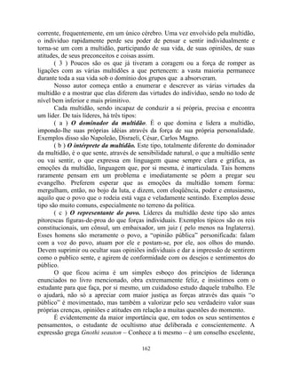 corrente, frequentemente, em um único cérebro. Uma vez envolvido pela multidão,
o individuo rapidamente perde seu poder de pensar e sentir individualmente e
torna-se um com a multidão, participando de sua vida, de suas opiniões, de suas
atitudes, de seus preconceitos e coisas assim.
( 3 ) Poucos são os que já tiveram a coragem ou a força de romper as
ligações com as várias multidões a que pertencem: a vasta maioria permanece
durante toda a sua vida sob o domínio dos grupos que a absorveram.
Nosso autor começa então a enumerar e descrever as várias virtudes da
multidão e a mostrar que elas diferem das virtudes do indivíduo, sendo no todo de
nível bem inferior e mais primitivo.
Cada multidão, sendo incapaz de conduzir a si própria, precisa e encontra
um líder. De tais líderes, há três tipos:
( a ) O dominador da multidão. É o que domina e lidera a multidão,
impondo-lhe suas próprias idéias através da força de sua própria personalidade.
Exemplos disso são Napoleão, Disraeli, César, Carlos Magno.
( b ) O intérprete da multidão. Este tipo, totalmente diferente do dominador
da multidão, é o que sente, através de sensibilidade natural, o que a multidão sente
ou vai sentir, o que expressa em linguagem quase sempre clara e gráfica, as
emoções da multidão, linguagem que, por si mesma, é inarticulada. Tais homens
raramente pensam em um problema e imediatamente se põem a pregar seu
evangelho. Preferem esperar que as emoções da multidão tomem forma:
mergulham, então, no bojo da luta, e dizem, com eloqüência, poder e entusiasmo,
aquilo que o povo que o rodeia está vaga e veladamente sentindo. Exemplos desse
tipo são muito comuns, especialmente no terreno da política.
( c ) O representante do povo. Líderes da multidão deste tipo são antes
pitorescas figuras-de-proa do que forças individuais. Exemplos típicos são os reis
constitucionais, um cônsul, um embaixador, um juiz ( pelo menos na Inglaterra).
Esses homens são meramente o povo, a “opinião pública” personificada: falam
com a voz do povo, atuam por ele e postam-se, por ele, aos olhos do mundo.
Devem suprimir ou ocultar suas opiniões individuais e dar a impressão de sentirem
como o publico sente, e agirem de conformidade com os desejos e sentimentos do
público.
O que ficou acima é um simples esboço dos princípios de liderança
enunciados no livro mencionado, obra extremamente feliz, e insistimos com o
estudante para que faça, por si mesmo, um cuidadoso estudo daquele trabalho. Ele
o ajudará, não só a apreciar com maior justiça as forças através das quais “o
público” é movimentado, mas também a valorizar pelo seu verdadeiro valor suas
próprias crenças, opiniões e atitudes em relação a muitas questões do momento.
É evidentemente da maior importância que, em todos os seus sentimentos e
pensamentos, o estudante de ocultismo atue deliberada e conscientemente. A
expressão grega Gnothi seauton – Conhece a ti mesmo – é um conselho excelente,
162
 