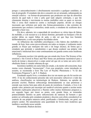 porque o autoconhecimento é absolutamente necessário a qualquer candidato, se
tem de progredir. O estudante não deve consentir em ser arrastado, submergindo na
emoção coletiva – ou formas-de-pensamento que produzem um tipo de atmosfera
através da qual tudo é visto e pela qual tudo adquire coloração, e que tão
claramente domina e movimenta as muitas multidões entre as quais se movem.
Não é coisa fácil manter-se contra a inclinação popular, devido ao choque
incessante que sofremos por parte das formas-pensamentos e das correntes de
pensamento que enchem a atmosfera; ainda assim, o estudante de ocultismo deve
aprender a fazer isso.
Ele deve, ademais, ter a capacidade de reconhecer os vários tipos de líderes
da multidão, e a de recusar-se a se deixar dominar, persuadir ou lisonjear a fim de
aceitar idéias ou seguir linhas de ação, a não ser que faça isso bastante
deliberadamente, e com suas próprias faculdades alerta.
As influencias das multidões psicológicas e dos lideres das multidões no
mundo de hoje, bem como provavelmente em todos os tempos, é realmente muito
grande; as forças que manejam são sutis e de longo alcance, de forma que o
estudante que pretende o autodomínio e que deseja conduzir sua própria vida
emocional e intelectual deve estar continuamente em guarda contra essas insidiosas
influências.
O presente escritor é de opinião que um estudo dos livros The Science of the
emotions e the Crowd in Peace and War forma um preliminar inestimável para a
tarefa de treinar e desenvolver o corpo astral até que ele se torne um servo útil e
obediente frente à vontade soberana do ego.
Insistimos também em outra linha de estudo, a da mente sub-consciente, hoje
muitas vezes chamada “inconsciente”. Com esse propósito, como introdução ao
assunto, se recomenda o livro The Law of Psycbic Phenomena ( “A lei dos
Fenômenos Psíquicos”) , de T. J. Hudson.
Estudando aquele livro, o estudante deve ter em mente que ele foi escrito em
1892. À luz do conhecimento presente não será necessário subscrever o todo das
análises, classificações ou terminologia de Hudson, Ademais, na opinião do
presente escritor, Hudson sobrecarrega demasiadamente as suas premissas e
estende suas teorias bem para além do ponto de resistência. Contudo, o livro é de
grande valor, primeiro por encorajar um saudável ceticismo quanto a aceitar muito
facilmente explicações plausíveis e fluentes sobre muitos fenômenos psíquicos e,
em segundo lugar, por trazer ao ponto, com grande força, as tremendas
potencialidades latentes na parte subconsciente da natureza do homem e que
podem ser utilizadas pelo estudante prudente e discreto com efeito considerável no
controle de sua própria natureza astral, purificando e fortalecendo, em geral, seu
próprio caráter. Há naturalmente uma quantidade de livros mais modernos que
também o auxiliarão nesse sentido.
Resumindo, Hudson declara:
163
 