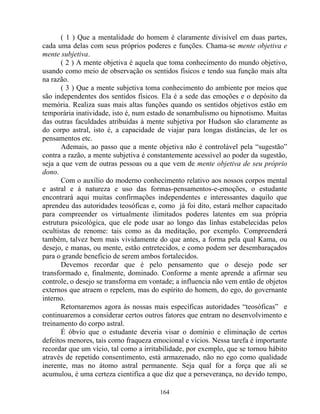 ( 1 ) Que a mentalidade do homem é claramente divisível em duas partes,
cada uma delas com seus próprios poderes e funções. Chama-se mente objetiva e
mente subjetiva.
( 2 ) A mente objetiva é aquela que toma conhecimento do mundo objetivo,
usando como meio de observação os sentidos físicos e tendo sua função mais alta
na razão.
( 3 ) Que a mente subjetiva toma conhecimento do ambiente por meios que
são independentes dos sentidos físicos. Ela é a sede das emoções e o depósito da
memória. Realiza suas mais altas funções quando os sentidos objetivos estão em
temporária inatividade, isto é, num estado de sonambulismo ou hipnotismo. Muitas
das outras faculdades atribuídas à mente subjetiva por Hudson são claramente as
do corpo astral, isto é, a capacidade de viajar para longas distâncias, de ler os
pensamentos etc.
Ademais, ao passo que a mente objetiva não é controlável pela “sugestão”
contra a razão, a mente subjetiva é constantemente acessível ao poder da sugestão,
seja a que vem de outras pessoas ou a que vem de mente objetiva de seu próprio
dono.
Com o auxílio do moderno conhecimento relativo aos nossos corpos mental
e astral e à natureza e uso das formas-pensamentos-e-emoções, o estudante
encontrará aqui muitas confirmações independentes e interessantes daquilo que
aprendeu das autoridades teosóficas e, como já foi dito, estará melhor capacitado
para compreender os virtualmente ilimitados poderes latentes em sua própria
estrutura psicológica, que ele pode usar ao longo das linhas estabelecidas pelos
ocultistas de renome: tais como as da meditação, por exemplo. Compreenderá
também, talvez bem mais vividamente do que antes, a forma pela qual Kama, ou
desejo, e manas, ou mente, estão entretecidos, e como podem ser desembaraçados
para o grande beneficio de serem ambos fortalecidos.
Devemos recordar que é pelo pensamento que o desejo pode ser
transformado e, finalmente, dominado. Conforme a mente aprende a afirmar seu
controle, o desejo se transforma em vontade; a influencia não vem então de objetos
externos que atraem o repelem, mas do espírito do homem, do ego, do governante
interno.
Retornaremos agora às nossas mais específicas autoridades “teosóficas” e
continuaremos a considerar certos outros fatores que entram no desenvolvimento e
treinamento do corpo astral.
É óbvio que o estudante deveria visar o domínio e eliminação de certos
defeitos menores, tais como fraqueza emocional e vícios. Nessa tarefa é importante
recordar que um vício, tal como a irritabilidade, por exemplo, que se tornou hábito
através de repetido consentimento, está armazenado, não no ego como qualidade
inerente, mas no átomo astral permanente. Seja qual for a força que ali se
acumulou, é uma certeza cientifica a que diz que a perseverança, no devido tempo,
164
 