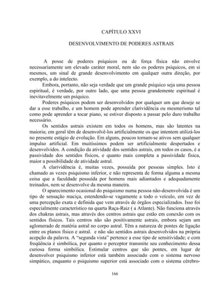 CAPÍTULO XXVI
DESENVOLVIMENTO DE PODERES ASTRAIS
A posse de poderes psíquicos ou de força física não envolve
necessariamente um elevado caráter moral, nem são os poderes psíquicos, em si
mesmos, um sinal de grande desenvolvimento em qualquer outra direção, por
exemplo, a do intelecto.
Embora, portanto, não seja verdade que um grande psíquico seja uma pessoa
espiritual, é verdade, por outro lado, que uma pessoa grandemente espiritual é
inevitavelmente um psíquico.
Poderes psíquicos podem ser desenvolvidos por qualquer um que deseje se
dar a esse trabalho, e um homem pode aprender clarividência ou mesmerismo tal
como pode aprender a tocar piano, se estiver disposto a passar pelo duro trabalho
necessário.
Os sentidos astrais existem em todos os homens, mas são latentes na
maioria; em geral têm de desenvolvê-los artificialmente os que intentem utilizá-los
no presente estágio de evolução. Em alguns, poucos tornam-se ativos sem qualquer
impulso artificial. Em muitíssimos podem ser artificialmente despertados e
desenvolvidos. A condição da atividade dos sentidos astrais, em todos os casos, é a
passividade dos sentidos físicos, e quanto mais completa a passividade física,
maior a possibilidade de atividade astral.
A clarividência é, muitas vezes, possuída por pessoas simples. Isto é
chamado as vezes psiquismo inferior, e não representa de forma alguma a mesma
coisa que a faculdade possuída por homens mais adiantados e adequadamente
treinados, nem se desenvolve da mesma maneira.
O aparecimento ocasional do psiquismo numa pessoa não-desenvolvida é um
tipo de sensação maciça, estendendo-se vagamente a todo o veículo, em vez de
uma percepção exata e definida que vem através de órgãos especializados. Isso foi
especialmente característico na quarta Raça-Raiz ( a Atlante). Não funciona através
dos chakras astrais, mas através dos centros astrais que estão em conexão com os
sentidos físicos. Tais centros não são positivamente astrais, embora sejam um
aglomerado de matéria astral no corpo astral. Têm a natureza de pontes de ligação
entre os planos físico e astral. e não são sentidos astrais desenvolvidos na própria
acepção da palavra. A “segunda vista” pertence a esse tipo de sensitividade; e com
freqüência é simbólica, por quanto o perceptor transmite seu conhecimento dessa
curiosa forma simbólica. Estimular centros que são pontes, em lugar de
desenvolver psiquismo inferior está também associado com o sistema nervoso
simpático, enquanto o psiquismo superior está associado com o sistema cérebro-
166
 