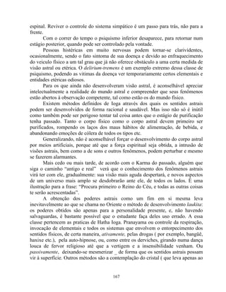 espinal. Reviver o controle do sistema simpático é um passo para trás, não para a
frente.
Com o correr do tempo o psiquismo inferior desaparece, para retornar num
estágio posterior, quando pode ser controlado pela vontade.
Pessoas histéricas em muito nervosas podem tornar-se clarividentes,
ocasionalmente, sendo o fato sintoma de sua doença e devido ao enfraquecimento
do veiculo físico a um tal grau que já não oferece obstáculo a uma certa medida de
visão astral ou etérica. O delirium-tremens é um exemplo extremo dessa classe de
psiquismo, podendo as vitimas da doença ver temporariamente certos elementais e
entidades etéricas odiosos.
Para os que ainda não desenvolveram visão astral, é aconselhável apreciar
intelectualmente a realidade do mundo astral e compreender que seus fenômenos
estão abertos à observação competente, tal como estão os do mundo físico.
Existem métodos definidos de Ioga através dos quais os sentidos astrais
podem ser desenvolvidos de forma racional e saudável. Mas isso não só é inútil
como também pode ser perigoso tentar tal coisa antes que o estágio de purificação
tenha passado. Tanto o corpo físico como o corpo astral devem primeiro ser
purificados, rompendo os laços dos maus hábitos de alimentação, de bebida, e
abandonando emoções de cólera de todos os tipos etc.
Generalizando, não é aconselhável forçar o desenvolvimento do corpo astral
por meios artificiais, porque até que a força espiritual seja obtida, a intrusão de
visões astrais, bem como a de sons e outros fenômenos, podem perturbar e mesmo
se fazerem alarmantes.
Mais cedo ou mais tarde, de acordo com o Karma do passado, alguém que
siga o caminho “antigo e real” verá que o conhecimento dos fenômenos astrais
virá ter com ele, gradualmente: sua visão mais aguda despertará, e novos aspectos
de um universo mais amplo se desdobrarão ante ele, de todos os lados. É uma
ilustração para a frase: “Procura primeiro o Reino do Céu, e todas as outras coisas
te serão acrescentadas”.
A obtenção dos poderes astrais como um fim em si mesma leva
inevitavelmente ao que se chama no Oriente o método de desenvolvimento laukita:
os poderes obtidos são apenas para a personalidade presente, e, não havendo
salvaguardas, é bastante possível que o estudante faça deles uso errado. A essa
classe pertencem as praticas de Hatha Ioga. Pranayama ou controle da respiração,
invocação de elementais e todos os sistemas que envolvem o entorpecimento dos
sentidos físicos, de certa maneira, ativamente, pelas drogas ( por exemplo, bangüê,
haxixe etc.), pela auto-hipnose, ou, como entre os derviches, girando numa dança
louca de fervor religioso até que a vertigem e a insensibilidade venham. Ou
passivamente, deixando-se mesmerizar _ de forma que os sentidos astrais possam
vir à superfície. Outros métodos são a contemplação do cristal ( que leva apenas ao
167
 