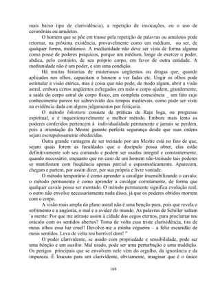 mais baixo tipo de clarividência), a repetição de invocações, ou o uso de
cerimônias ou amuletos.
O homem que se põe em transe pela repetição de palavras ou amuletos pode
retornar, na próxima existência, provavelmente como um médium, ou ser, de
qualquer forma, mediúnico. A mediunidade não deve ser vista de forma alguma
como posse de poderes psíquicos, porque um médium, longe de exercer o poder,
abdica, pelo contrário, de seu próprio corpo, em favor de outra entidade. A
mediunidade não é um poder, e sim uma condição.
Há muitas historias de misteriosos ungüentos ou drogas que, quando
aplicados nos olhos, capacitam o homem a ver fadas etc. Ungir os olhos pode
estimular a visão etérica, mas é coisa que não pode, de modo algum, abrir a visão
astral, embora certos ungüentos esfregados em todo o corpo ajudem, grandemente,
a saída do corpo astral do corpo físico, em completa consciência _ um fato cujo
conhecimento parece ter sobrevivido dos tempos medievais, como pode ser visto
na evidência dada em alguns julgamentos por feitiçaria.
O método lokottara consiste de práticas de Raja Ioga, ou progresso
espiritual, e é inquestionavelmente o melhor método. Embora mais lento os
poderes conferidos pertencem à individualidade permanente e jamais se perdem,
pois a orientação do Mestre garante perfeita segurança desde que suas ordens
sejam escrupulosamente obedecidas.
Outra grande vantagem de ser treinado por um Mestre está no fato de que,
sejam quais forem as faculdades que o discípulo possa obter, elas estão
definitivamente sob seu comando e podem ser usadas integral e constantemente,
quando necessário, enquanto que no caso de um homem não-treinado tais poderes
se manifestam com freqüência apenas parcial e espasmodicamente. Aparecem,
chegam e partem, por assim dizer, por sua própria e livre vontade.
O método temporário é como aprender a cavalgar insensibilizando o cavalo;
o método permanente é como aprender a cavalgar corretamente, de forma que
qualquer cavalo possa ser montado. O método permanente significa evolução real;
o outro não envolve necessariamente nada disso, já que os poderes obtidos morrem
com o corpo.
A visão mais ampla do plano astral não é uma benção pura, pois que revela o
sofrimento e a angústia, o mal e a avidez do mundo. As palavras de Schiller saltam
`a mente: Por que me atiraste assim à cidade dos cegos eternos, para proclamar teu
oráculo com os sentidos abertos? Toma de volta essa triste clarividência, tira de
meus olhos essa luz cruel! Devolve-me a minha cegueira – a feliz escuridão de
meus sentidos. Leva de volta teu horrível dom! ”
O poder clarividente, se usado com propriedade e sensibilidade, pode ser
uma bênção e um auxílio. Mal usado, pode ser uma perturbação e uma maldição.
Os perigos principais que se envolvem nele vêm do orgulho, da ignorância e da
impureza. É loucura para um clarividente, obviamente, imaginar que é o único
168
 