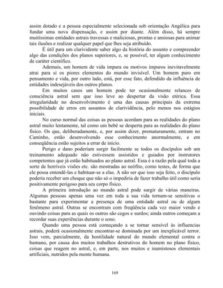 assim dotado e a pessoa especialmente selecionada sob orientação Angélica para
fundar uma nova dispensação, e assim por diante. Além disso, há sempre
muitíssimas entidades astrais travessas e maliciosas, prontas e ansiosas para animar
tais ilusões e realizar qualquer papel que lhes seja atribuído.
É útil para um clarividente saber algo da história do assunto e compreender
algo das condições dos planos superiores, e, se possível, ter algum conhecimento
de caráter cientifico.
Ademais, um homem de vida impura ou motivos impuros inevitavelmente
atrai para si os piores elementos do mundo invisível. Um homem puro em
pensamento e vida, por outro lado, está, por esse fato, defendido da influência de
entidades indesejáveis dos outros planos.
Em muitos casos um homem pode ter ocasionalmente relances de
consciência astral sem que isso leve ao despertar da visão etérica. Essa
irregularidade no desenvolvimento é uma das causas principais da extrema
possibilidade de erros em assuntos de clarividência, pelo menos nos estágios
iniciais.
No curso normal das coisas as pessoas acordam para as realidades do plano
astral muito lentamente, tal como um bebê se desperta para as realidades do plano
físico. Os que, deliberadamente, e, por assim dizer, prematuramente, entram no
Caminho, estão desenvolvendo esse conhecimento anormalmente, e em
conseqüência estão sujeitos a errar de início.
Perigo e dano poderiam surgir facilmente se todos os discípulos sob um
treinamento adequado não estivessem assistidos e guiados por instrutores
competentes que já estão habituados ao plano astral. Essa é a razão pela qual toda a
sorte de horríveis visões etc. são mostradas ao neófito, como testes, de forma que
ele possa entendê-las e habituar-se a elas. A não ser que isso seja feito, o discípulo
poderia receber um choque que não só o impediria de fazer trabalho útil como seria
positivamente perigoso para seu corpo físico.
A primeira introdução ao mundo astral pode surgir de várias maneiras.
Algumas pessoas apenas uma vez em toda a sua vida tornam-se sensitivas o
bastante para experimentar a presença de uma entidade astral ou de algum
fenômeno astral. Outras se encontram com freqüência cada vez maior vendo e
ouvindo coisas para as quais os outros são cegos e surdos; ainda outros começam a
recordar suas experiências durante o sono.
Quando uma pessoa está começando a se tornar sensível às influencias
astrais, poderá ocasionalmente encontrar-se dominada por um inexplicável terror.
Isso vem, parcialmente, da hostilidade natural do mundo elemental contra o
humano, por causa dos muitos trabalhos destrutivos do homem no plano físico,
coisas que reagem no astral, e, em parte, nos muitos e inamistosos elementais
artificiais, nutridos pela mente humana.
169
 
