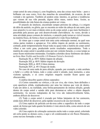 corpo astral de uma criança é, com freqüência, uma das coisas mais belas – puro e
brilhante em suas cores, livre das manchas da sensualidade, da avareza, da má
vontade e do egoísmo. Também ali podem estar, latentes, os germes e tendências
que vieram de sua vida passada, alguns deles maus, outros bons. Assim, as
possibilidades da vida futura da criança podem ser vistas.
O amarelo do intelecto, encontrado sempre próximo da cabeça, é a origem
da idéia da auréola, ou glória, que se encontra ao redor da cabeça de um santo, pois
esse amarelo é a cor mais evidente entre as do corpo astral, a que mais facilmente é
percebida pela pessoa que está desenvolvendo clarividência. As vezes, devido a
uma atividade pouco comum do intelecto, o amarelo pode tornar-se visível mesmo
na matéria física, de forma a fazer-se perceptível à visão física habitual.
Já vimos que o corpo astral tem uma certa ordenação normal, na qual suas
várias partes tendem a agrupar-se. Um súbito ímpeto de paixão ou sentimento,
contudo, pode temporariamente forçar toda ou quase toda a matéria do corpo astral
vibrar a um certo grau, produzindo assim resultados surpreendentes. Toda a
matéria do corpo astral é sacudida como por um violento furacão, e a esse tempo as
cores ficam muitíssimo misturadas. Exemplos coloridos desse fenômeno são dados
no livro Man Visible and Invisible ( O Homem Visível e Invisível):
Ilustração XI, p. 48/9: Súbito ímpeto de afeição.
Ilustração XII, p. 48/9: Súbito ímpeto de devoção.
Ilustração XIII, p. 48/9: Cólera intensa.
Ilustração XIV, p. 49: Choque de medo.
No caso de uma onda de pura afeição, quando, por exemplo, a mãe arrebata
o bebê e o cobre de beijos, todo o corpo astral é atirado, num momento, a uma
violenta agitação, e as cores originais naquela ocasião ficam quase que
obscurecidas.
A análise descobre quatro efeitos separados:
(1) Certos remoinho ou vórtices, e de cor viva, são vistos, bem definidos e
com aparência sólida, resplandecentes por uma luz intensa que vem de dentro.
Cada um deles é, na realidade, uma forma-pensamento de intensa afeição, gerada
dentro do corpo astral e saindo dele para derramar-se sobre o objeto daquele
sentimento. As nuvens rodopiantes de luz viva são indescritivelmente belas,
embora difíceis de descrever.
(2) Todo o corpo astral é cruzado por linhas latejantes de luz carmesim,
ainda mais difícil de descrever, pela rapidez excessiva de seu movimento.
(3) Uma espécie de película cor-de-rosa cobre a superfície de todo o corpo
astral, de forma que tudo quanto há dentro é visto através dela, como através de um
vidro colorido.
(4) Uma espécie de coloração carmesim enche todo o corpo astral, colorindo
até certo ponto as demais cores, e aqui e ali condensando-se em flocos flutuantes,
como nuvens formadas a meio.
17
 