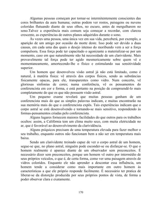 Algumas pessoas começam por tornar-se intermitentemente conscientes das
cores brilhantes da aura humana; outras podem ver rostos, paisagens ou nuvens
coloridas flutuando diante de seus olhos, no escuro, antes de mergulharem no
sono.Talvez a experiência mais comum seja começar a recordar, com clareza
crescente, as experiências de outros planos adquiridos durante o sono.
Às vezes uma pessoa, uma única vez em sua vida, perceberá, por exemplo, a
aparição de um amigo por ocasião da morte deste. Isso pode ser devido a duas
causas, em cada uma das quais o desejo intenso do moribundo vem a ser a força
compulsora. Essa força pode ter capacitado o agonizante a materializar-se por um
momento, caso em que naturalmente não há necessidade de um clarividente. Mais
provavelmente tal força pode ter agido mesmericamente sobre quem vê e
momentaneamente, amortecendo-lhe o físico e estimulando sua sensitividade
superior.
Um homem que desenvolveu visão astral já não está limitado, como é
natural, à matéria física: vê através dos corpos físicos, sendo as substâncias
fisicamente opacas, para ele, transparentes como vidro. Num concerto, vê
gloriosas sinfonias de cores; numa conferência, vê os pensamentos do
conferencista em cor e forma, e está portanto na posição de compreendê-lo mais
completamente do que os que não possuem visão astral.
Um pequeno exame revelará que muitas pessoas ganham de um
conferencista mais do que as simples palavras indicam, e muitas encontrarão na
sua memória mais do que o conferencista expôs. Tais experiências indicam que o
corpo astral se está desenvolvendo e tornando-se mais sensitivo, respondendo às
formas-pensamentos criadas pelo conferencista.
Alguns lugares fornecem maiores facilidades do que outros para os trabalhos
ocultos: assim, a Califórnia tem um clima muito seco, com muita eletricidade no
ar, que é favorável ao desenvolvimento da clarividência.
Alguns psíquicos precisam de uma temperatura elevada para fazer melhor o
seu trabalho, enquanto outros não funcionam bem a não ser em temperatura mais
baixa.
Sendo um clarividente treinado capaz de ver o corpo astral de um homem,
segue-se que, no plano astral, ninguém pode esconder-se ou disfarçar-se. O que o
homem realmente é aparece diante de um observador sem preconceitos. É
necessário dizer sem preconceitos, porque um homem vê outro por intermédio de
seus próprios veículos, o que é, de certa forma, como ver uma paisagem através de
vidros coloridos. Enquanto ele não aprender a descontar essa influência, um
homem tende a considerar como mais importante em outro homem às
características a que ele próprio responde facilmente. É necessário ter pratica de
liberar-se da distorção produzida por seus próprios pontos de vista, de forma a
poder observar clara e exatamente.
170
 