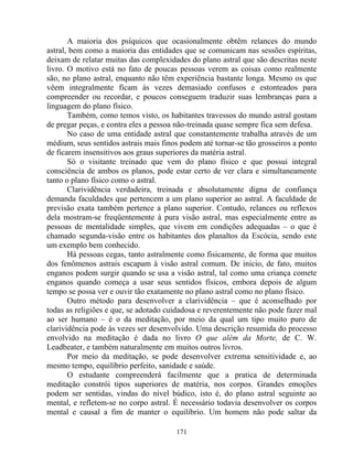 A maioria dos psíquicos que ocasionalmente obtêm relances do mundo
astral, bem como a maioria das entidades que se comunicam nas sessões espíritas,
deixam de relatar muitas das complexidades do plano astral que são descritas neste
livro. O motivo está no fato de poucas pessoas verem as coisas como realmente
são, no plano astral, enquanto não têm experiência bastante longa. Mesmo os que
vêem integralmente ficam às vezes demasiado confusos e estonteados para
compreender ou recordar, e poucos conseguem traduzir suas lembranças para a
linguagem do plano físico.
Também, como temos visto, os habitantes travessos do mundo astral gostam
de pregar peças, e contra eles a pessoa não-treinada quase sempre fica sem defesa.
No caso de uma entidade astral que constantemente trabalha através de um
médium, seus sentidos astrais mais finos podem até tornar-se tão grosseiros a ponto
de ficarem insensitivos aos graus superiores da matéria astral.
Só o visitante treinado que vem do plano físico e que possui integral
consciência de ambos os planos, pode estar certo de ver clara e simultaneamente
tanto o plano físico como o astral.
Clarividência verdadeira, treinada e absolutamente digna de confiança
demanda faculdades que pertencem a um plano superior ao astral. A faculdade de
previsão exata também pertence a plano superior. Contudo, relances ou reflexos
dela mostram-se freqüentemente à pura visão astral, mas especialmente entre as
pessoas de mentalidade simples, que vivem em condições adequadas – o que é
chamado segunda-visão entre os habitantes dos planaltos da Escócia, sendo este
um exemplo bem conhecido.
Há pessoas cegas, tanto astralmente como fisicamente, de forma que muitos
dos fenômenos astrais escapam à visão astral comum. De inicio, de fato, muitos
enganos podem surgir quando se usa a visão astral, tal como uma criança comete
enganos quando começa a usar seus sentidos físicos, embora depois de algum
tempo se possa ver e ouvir tão exatamente no plano astral como no plano físico.
Outro método para desenvolver a clarividência – que é aconselhado por
todas as religiões e que, se adotado cuidadosa e reverentemente não pode fazer mal
ao ser humano – é o da meditação, por meio da qual um tipo muito puro de
clarividência pode às vezes ser desenvolvido. Uma descrição resumida do processo
envolvido na meditação é dada no livro O que além da Morte, de C. W.
Leadbeater, e também naturalmente em muitos outros livros.
Por meio da meditação, se pode desenvolver extrema sensitividade e, ao
mesmo tempo, equilíbrio perfeito, sanidade e saúde.
O estudante compreenderá facilmente que a pratica de determinada
meditação constrói tipos superiores de matéria, nos corpos. Grandes emoções
podem ser sentidas, vindas do nível búdico, isto é, do plano astral seguinte ao
mental, e refletem-se no corpo astral. É necessário todavia desenvolver os corpos
mental e causal a fim de manter o equilíbrio. Um homem não pode saltar da
171
 