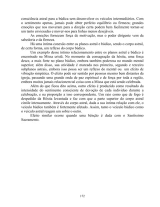 consciência astral para a búdica sem desenvolver os veículos intermediários. Com
o sentimento apenas, jamais pode obter perfeito equilíbrio ou firmeza; grandes
emoções que nos moveram para a direção certa podem bem facilmente tornar-se
um tanto enviesadas e mover-nos para linhas menos desejáveis.
As emoções fornecem força de motivação, mas o poder dirigente vem da
sabedoria e da firmeza.
Há uma intima conexão entre os planos astral e búdico, sendo o corpo astral,
de certa forma, um reflexo do corpo búdico.
Um exemplo desse íntimo relacionamento entre os planos astral e búdico é
encontrado na Missa cristã. No momento da consagração da hóstia, uma força
desce, a mais forte no plano búdico, embora também poderosa no mundo mental
superior; além disso, sua atividade é marcada nos primeiro, segundo e terceiro
subplanos astrais, embora isso possa ser um reflexo do mental ou um efeito de
vibração simpática. O efeito pode ser sentido por pessoas mesmo bem distantes da
igreja, passando uma grande onda de paz espiritual e de força por toda a região,
embora muitos jamais relacionem tal coisa com a Missa que está sendo celebrada.
Além do que ficou dito acima, outro efeito é produzido como resultado da
intensidade do sentimento consciente de devoção de cada individuo durante a
celebração, e na proporção a isso correspondente. Um raio como que de fogo é
despedido da Hóstia levantada e faz com que a parte superior do corpo astral
cintile intensamente. Através do corpo astral, dada a sua intima relação com ele, o
veiculo búdico também é fortemente afetado. Assim, tanto o veiculo búdico como
o veiculo astral reagem um sobre o outro.
Efeito similar ocorre quando uma bênção é dada com o Santíssimo
Sacramento.
172
 