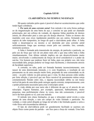 Capítulo XXVII
CLARIVIDÊNCIA NO TEMPO E NO ESPAÇO
Há quatro métodos pelos quais é possível observar acontecimentos que estão
tendo lugar a distância.
1. Por meio de uma corrente astral. Este método é de certa forma análogo
ao da magnetização de uma barra de aço, e consiste no que pode ser chamado
polarização, por um esforço da vontade, de algumas linhas paralelas de átomos
astrais, do observador para a cena que ele deseja observar. Todos os átomos são
mantidos com seus eixos rigidamente paralelos uns aos outros, formando uma
espécie de tubo temporário, ao longo do qual o clarividente pode olhar. A linha
tende a desarranjar-se ou mesmo a ser destruída por uma corrente astral
suficientemente longa que aconteça cruzar pelo seu caminho. Isto, contudo,
raramente acontece.
A linha é formada pela transmissão da energia, de partícula a partícula, ou
pelo uso de força que vem de um plano mais alto e que atua sobre toda a linha
simultaneamente. Este último método implica em um desenvolvimento muito
maior, envolvendo o conhecimento de forças de nível considerável e o poder de
usá-las. Um homem que pudesse fazer tal linha, para seu próprio uso, não teria
necessidade dela, porque poderia ver longe mais facilmente, e inteiramente através
de faculdade superiores.
A corrente, ou tubo, pode ser formada bastante inconscientemente, sem
nascer de uma determinada intenção, e é, com freqüência, o resultado de um
pensamento ou de uma emoção muito forte, projetado de uma extremidade ou de
outra – ou pelo vidente ou pela pessoa que é vista. Se duas pessoas estão unidas
por forte afeição, é provável que um fluxo razoável de pensamento mútuo esteja
constantemente fluindo entre elas, e alguma necessidade súbita ou um transe
terrível da parte de uma delas pode carregar aquela corrente, temporariamente, com
o poder polarizante necessário para criar o telescópio astral.
A visão obtida por esse meio não é diferente da que se vê através de um
telescópio. Figuras humanas, por exemplo, aparecem, habitualmente, muito
pequenas, mas perfeitamente claras: às vezes, mas não comumente, é possível
ouvir tão bem quanto se vê, com este método.
O método tem claras limitações, já que o telescópio astral revela a cena
apenas de uma direção, e tem um campo de visão limitado e particular. Na
verdade, a visão astral dirigida ao longo de tal tubo é tão limitada quanto o seria a
visão física sob circunstâncias idênticas.
O tipo de clarividência pode ser grandemente facilitado se usarmos um
objeto físico como ponto de partida – um foco para a força de vontade. Uma bola
173
 