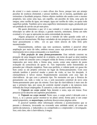 de cristal é o mais comum e o mais eficaz dos focos, porque tem um arranjo
peculiar de essência elemental, e possui também, em si mesma, qualidades que
estimulam a faculdade psíquica. Outros objetos também são usados com o mesmo
propósito, tais como uma taça, um espelho, um pocinho de tinta, uma gota de
sangue, uma vasilha de água, um tanque, água em vasilha de vidro, ou quase toda
superfície polida. Também serve uma superfície inteiramente negra, produzida por
um punhado de carvão em pó num pires.
Há quem determina o que vê à sua vontade e é como se apontassem seu
telescópio ao sabor de seu desejo; a grande maioria, entretanto, forma um tubo
eventual e vê o que se apresenta na outra extremidade da mesma.
Alguns psíquicos só podem usar o método do tubo quando estão sob a
influência do mesmerismo. Há duas variedades de tais psíquicos: (1) os que podem
fazer pessoalmente o tubo; (2) os que vêem através do tubo feito pelo
mesmerizador.
Ocasionalmente, embora seja raro acontecer, também é possível obter
ampliação por meio do tubo, embora nesses casos seja provável que um poder
inteiramente novo esteja começando a se manifestar.
2. Pela projeção de uma forma-pensamento. Este método consiste na
projeção de uma imagem mental de si próprio, em torno da qual se atrai matéria
astral, sendo tal conexão com a imagem retida de forma a tornar possível receber
impressões por meio dela; a forma atua, assim, como uma espécie de posto
avançado da consciência de quem vê. Tais impressões serão transmitidas ao
pensador por vibração simpática. Num caso perfeito, o vidente pode ver quase tão
bem como se ele próprio estivesse no lugar da forma-pensamento. Com esse
método também é possível mudar o ponto da visão, se isso for desejado. A
clariaudiência é talvez menos freqüentemente associada com esse tipo de
clarividência do que com o primeiro tipo. No momento em que a firmeza do
pensamento cai, toda a visão se vai, e será necessário construir de novo uma
forma-pensamento para que ela retorne. Esse tipo de clarividência é mais rara do
que o primeiro tipo, por causa do controle mental exigido e da natureza mais
refinada das forças empregadas. É cansativo, a não ser para curtas distâncias.
3. Viajando no corpo astral. Seja durante o sono, seja em transe. Esse
processo já foi descrito em capítulos precedentes.
4. Viajando no corpo mental. Neste caso, o corpo astral é deixado com o
físico, e, se a pessoa quiser mostrar-se no plano astral, forma para si um corpo
astral temporário, ou mayavirupa, conforme descrevemos páginas atrás.
É possível também obter informação referente a acontecimentos que se
passam a distancia, invocando ou evocando uma entidade astral, tal como um
epírito-da-natureza, e induzindo-a ou compelindo-a a empreender a investigação.
Isso, está claro, não é clarividência, é magia.
174
 